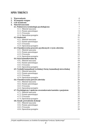 „Projekt współfinansowany ze środków Europejskiego Funduszu Społecznego”
2
SPIS TREŚCI
1. Wprowadzenie 4
2. Wymagania wstępne 5
3. Cele kształcenia 6
4. Materiał nauczania 7
4.1. Podstawowa terminologia psychologiczna 7
4.1.1. Materiał nauczania 7
4.1.2. Pytania sprawdzające 8
4.1.3. Ćwiczenia 9
4.1.4. Sprawdzian postępów 10
4.2. Osobowość 11
4.2.1. Materiał nauczania 11
4.2.2. Pytania sprawdzające 12
4.2.3. Ćwiczenia 12
4.2.4. Sprawdzian postępów 13
4.3. Charakterystyka procesów psychicznych w życiu człowieka 14
4.3.1. Materiał nauczania 14
4.3.2. Pytania sprawdzające 15
4.3.3. Ćwiczenia 16
4.3.4. Sprawdzian postępów 17
4.4. Style komunikowania się 18
4.4.1. Materiał nauczania 18
4.4.2. Pytania sprawdzające 19
4.4.3. Ćwiczenia 19
4.4.4. Sprawdzian postępów 20
4.5. Techniki komunikacji werbalnej i formy komunikacji niewerbalnej 21
4.5.1. Materiał nauczania 21
4.5.2. Pytania sprawdzające 23
4.5.3. Ćwiczenia 23
4.5.4. Sprawdzian postępów 25
4.6. Charakterystyka potrzeb człowieka 26
4.6.1. Materiał nauczania 26
4.6.2. Pytania sprawdzające 27
4.6.3. Ćwiczenia 27
4.6.4. Sprawdzian postępów 29
4.7. Psychologiczne i społeczne uwarunkowania kontaktu z pacjentem 30
4.7.1. Materiał nauczania 30
4.7.2. Pytania sprawdzające 32
4.7.3. Ćwiczenia 32
4.7.4. Sprawdzian postępów 34
4.8. Zasady prowadzenia dyskusji 35
4.8.1. Materiał nauczania 35
4.8.2. Pytania sprawdzające 37
4.8.3. Ćwiczenia 37
4.8.4. Sprawdzian postępów 38
 