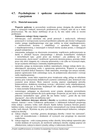 „Projekt współfinansowany ze środków Europejskiego Funduszu Społecznego”
30
4.7. Psychologiczne i społeczne uwarunkowania kontaktu
z pacjentem
4.7.1. Materiał nauczania
Wsparcie społeczne to powszechnie oczekiwana pomoc dostępną dla jednostki lub
grupy w sytuacjach trudnych, stresowych, przełomowych, a których, sami nie są w stanie
przezwyciężyć. Ma ona służyć mobilizacji sił po to, by móc radzić sobie ze swoimi
problemami.
Podstawowe rodzaje i formy wsparcia:
− informacyjne, czyli udzielanie rad, porad prawnych i medycznych, informacji
pomocnych w rozwiązywaniu życiowych problemów jednostki, jak również wzbogacanie
wiedzy samego niepełnosprawnego oraz jego rodziny na temat niepełnosprawności,
o możliwościach leczenia i rehabilitacji, o sposobach dalszego życia
z niepełnosprawnością, o instytucjach w których można uzyskać pomoc, o istniejących
grupach samopomocy;
− emocjonalne, polegające na okazywaniu zrozumienia, współczucia, podtrzymywania na
duchu w chwilach kryzysu emocjonalnego i dawaniu komunikatów werbalnych
i niewerbalnych typu: „jesteś przez nas kochany”, „nie poddawaj się”. Fakt
towarzyszenia, „bycia razem”, troskliwość i gotowość niesienia pomocy, powinny istnieć
przez cały okres zmagania się z utraconą sprawnością, a nie tylko na wczesnym etapie,
tuż po uzyskaniu informacji o zaistniałej niepełnosprawności;
− materialne, polega na dostarczaniu środków materialnych, różnego rodzaju darów etc.,
ułatwiających egzystencję osoby z ograniczoną sprawnością. Wsparcie to uzupełnia
przede wszystkim deficyt finansowy i braki materialne, stwarzając tym samym warunki,
poprzez ograniczanie trosk codziennego życia, do podejmowania aktywności i rozwoju
osoby niepełnosprawnej;
− instrumentalne, zwane także wsparciem przez świadczenie usług, polega na udzielaniu
pomocy przy wykonywaniu dodatkowych czynności codziennych, prac domowych oraz
czynności poza domem. Może stanowić swoistą, poprzez zaspokajanie potrzeby
bezpieczeństwa, dodatkową stymulację rozwoju i aktywności osoby niepełnosprawnej.
Pomoc udzielana jest w formie bezpłatnych lub odpłatnych usług umożliwiających
w miarę normalne funkcjonowanie;
− wartościujące, polegające na okazywaniu uczuć uznania, akceptacji, potwierdzaniu
znaczenia i wartości partnera dla życia społecznego. Przejawiać się ono może w dawanie
jednostce komunikatów typu: „jesteś dla nas bardzo ważny”, „jesteś dla nas kimś
znaczącym”, „bez ciebie nie dalibyśmy rady”.
Wzory kulturowe dotyczące zdrowia i choroby są wycinkiem złożonego kompleksu
wierzeń, wartości i norm. Członkowie społeczeństw o odmiennych kulturach przejawiają
różne reakcje i postawy wobec osób chorych. Każda kultura wyznacza bowiem granice
ludzkiej wiedzy, wskazuje treści i kierunek przeżyć emocjonalnych oraz kieruje działaniami
wobec osób chorych. Wyróżnia się przy tym kilka, uwarunkowanych kulturowo, rodzajów
reakcji na chorobę:
a) reakcja religijna – wywołuje „postawę akceptującą chorobę i śmierć bez zastrzeżeń”,
wiąże ich uwarunkowanie z działaniem sił wyższych oraz przypisuje im znaczenie
symboliczne,
b) reakcja magiczna – rodzi czynną postawę wobec choroby, którą traktuje wprawdzie jako
rezultat działania sił wyższych, ale możliwość uniknięcia choroby znajduje poprzez ich
obłaskawienie; reakcja ta stanowi rytualny zabieg w traktowaniu choroby,
 