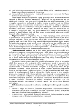 „Projekt współfinansowany ze środków Europejskiego Funduszu Społecznego”
31
c) reakcja opiekuńczo-pielęgnacyjna – przynosi psychiczną opiekę i emocjonalne wsparcie
dla pacjenta; reakcja ta ma znaczenie ekspresywne,
d) reakcja medyczna (instrumentalna) – obejmuje działania na rzecz opanowania choroby za
pomocą środków naukowych.
Istotny wpływ na styl życia jednostek i grup społecznych mają przemiany kulturowe
związane z wielkimi procesami społecznymi. Wymuszają one przystosowanie się do
określonych wymogów życia społecznego. Jednostki, które nie potrafią zaadaptować się do
wymogów rzeczywistości społecznej są bardziej podatne na zachorowanie na niektóre
choroby. Społeczne uwarunkowania samopoczucia i stanu zdrowia zależą od czynników
wywodzących się z wpływu kultury i funkcji grup społecznych. Czynniki te są produktem
środowiska społecznego jednostki. Stanowią one sumę czynników wywodzących się
z dziedzictwa kulturowego, stylu życia danego społeczeństwa, hierarchii wartości i norm
uznanych w danej kulturze. Mają też duży wpływ na postrzeganie niepełnosprawności
i radzenie sobie z niepełnosprawnością.
Niepełnosprawność to długotrwały stan, w którym występują pewne ograniczenia
w prawidłowym funkcjonowaniu człowieka. Ograniczenia te spowodowane są na skutek
obniżenia sprawności funkcji fizycznych lub psychicznych. Jest to także uszkodzenie, czyli
utrata lub wada psychiczna, fizjologiczna, anatomiczna struktury organizmu. Utrata ta może
być całkowita, częściowa, trwała lub okresowa, wrodzona lub nabyta, ustabilizowana lub
progresywna. Niepełnosprawność jest jednym z ważniejszych problemów współczesnego
świata. Wynika to z powszechności i rozmiaru tego zjawiska. Z niepełnosprawnością fizyczną
wiąże się ponadto zazwyczaj tzw. niepełnosprawność społeczna.
Niepełnosprawność społeczna jest w dużej mierze wyznaczana przez warunki, jakie
społeczeństwo zapewnia osobom niepełnosprawnym – takie jak przysposobienie transportu
czy budownictwa dla osób niepełnosprawnych. Oznacza to, że samo społeczeństwo określa,
kto i w jaki sposób jest niepełnosprawny np. osoba studiująca na wyższej uczelni, poruszająca
się na wózku inwalidzkim jest niepełnosprawna tylko wtedy, kiedy nie może wjechać do
budynku wyższej uczelni, w którym są wysokie schody.
Udzielanie wsparcia osobom chorym i o ograniczonej sprawności polega na stosowaniu
takich form pomocy, które wykorzystywałyby niezaburzone funkcje i sprawności do
wykazania największych możliwości samodzielnego i twórczego życia. Największe jest
zapotrzebowanie na wsparcie emocjonalne, szczególnie w początkowym okresie, tuż po
pojawieniu się choroby i utracie sprawności. W drugiej kolejności odczuwana jest potrzeba
wsparcia instrumentalnego. Profesjonalna pomoc lekarska lub pielęgniarska pełni wobec
chorych i niepełnosprawnych funkcję informacyjną. Służba zdrowia, w tym poradnie,
przychodnie, pielęgniarki środowiskowe są źródłem wsparcia, z racji wyposażania pacjentów
w wiedzę i umiejętności niezbędne do funkcjonowania w środowisku pozaszpitalnym. Poza
tym działają domy opieki społecznej i inne instytucje, które łagodzą skutki społeczne choroby
w postaci odrzucenia, zepchnięcia na margines, nietolerancji, Szczególną formą jest
samopomoc polegająca na zrzeszaniu się samych chorych i ich rodzin w celu wymiany
doświadczeń.
Biologiczne i społeczne skutki chorób oraz niepełnosprawności to przede wszystkim
skutki:
− fizyczne – wpływ na zdrowie o charakterze bezpośrednim (funkcjonowanie układu
nerwowego, oddechowego, trawiennego, krążenia) i pośrednim (poprzez niewłaściwą
dietę, stany chorobowe związane z niektórymi nałogami),
− psychologiczne – utrata zaufania do siebie i samokontroli, obniżona samoocena, utrata
zainteresowania zwykłymi czynnościami i celami życiowymi,
 