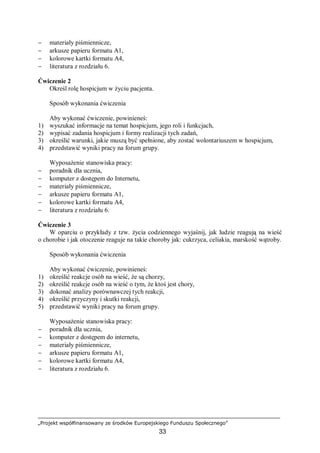 „Projekt współfinansowany ze środków Europejskiego Funduszu Społecznego”
33
− materiały piśmiennicze,
− arkusze papieru formatu A1,
− kolorowe kartki formatu A4,
− literatura z rozdziału 6.
Ćwiczenie 2
Określ rolę hospicjum w życiu pacjenta.
Sposób wykonania ćwiczenia
Aby wykonać ćwiczenie, powinieneś:
1) wyszukać informacje na temat hospicjum, jego roli i funkcjach,
2) wypisać zadania hospicjum i formy realizacji tych zadań,
3) określić warunki, jakie muszą być spełnione, aby zostać wolontariuszem w hospicjum,
4) przedstawić wyniki pracy na forum grupy.
Wyposażenie stanowiska pracy:
− poradnik dla ucznia,
− komputer z dostępem do Internetu,
− materiały piśmiennicze,
− arkusze papieru formatu A1,
− kolorowe kartki formatu A4,
− literatura z rozdziału 6.
Ćwiczenie 3
W oparciu o przykłady z tzw. życia codziennego wyjaśnij, jak ludzie reagują na wieść
o chorobie i jak otoczenie reaguje na takie choroby jak: cukrzyca, celiakia, marskość wątroby.
Sposób wykonania ćwiczenia
Aby wykonać ćwiczenie, powinieneś:
1) określić reakcje osób na wieść, że są chorzy,
2) określić reakcje osób na wieść o tym, że ktoś jest chory,
3) dokonać analizy porównawczej tych reakcji,
4) określić przyczyny i skutki reakcji,
5) przedstawić wyniki pracy na forum grupy.
Wyposażenie stanowiska pracy:
− poradnik dla ucznia,
− komputer z dostępem do internetu,
− materiały piśmiennicze,
− arkusze papieru formatu A1,
− kolorowe kartki formatu A4,
− literatura z rozdziału 6.
 