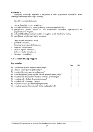 „Projekt współfinansowany ze środków Europejskiego Funduszu Społecznego”
34
Ćwiczenie 4
Przygotuj symulację wywiadu z pacjentem w celu rozpoznania czynników, które
ułatwiają i utrudniają mu walkę z chorobą.
Sposób wykonania ćwiczenia
Aby wykonać ćwiczenie, powinieneś:
1) wyszukać informacji na temat społecznych uwarunkowań choroby,
2) przygotować pytania mające na celu rozpoznanie czynników wpływających na
psychiczny stan pacjenta,
3) dokonać klasyfikacji tych czynników ze względu na ich źródło oraz skutki,
4) przedstawić wyniki pracy na forum grupy.
Wyposażenie stanowiska pracy:
− poradnik dla ucznia,
− komputer z dostępem do Internetu,
− materiały piśmiennicze,
− arkusze papieru formatu A1,
− kolorowe kartki formatu A4,
− literatura z rozdziału 6.
4.7.4. Sprawdzian postępów
Czy potrafisz:
Tak Nie
1) zdefiniować pojęcie wsparcia społecznego?  
2) określić cele wsparcia społecznego?  
3) wymienić formy wsparcia społecznego?  
4) scharakteryzować poszczególne rodzaje wsparcia społecznego?  
5) wyjaśnić rolę hospicjum w zakresie wsparcia społecznego?  
6) wyjaśnić rolę i funkcję form samopomocy?  
7) wyjaśnić rolę rozmowy z chorym?  
8) wyjaśnić uczucia, jakie towarzyszą chorym?  
9) wyjaśnić reakcje otoczenia i ich skutki wobec chorych?  
 