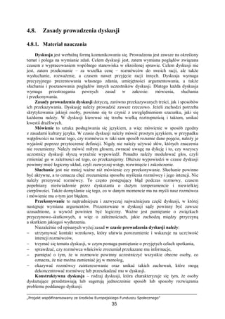 „Projekt współfinansowany ze środków Europejskiego Funduszu Społecznego”
35
4.8. Zasady prowadzenia dyskusji
4.8.1. Materiał nauczania
Dyskusja jest werbalną formą komunikowania się. Prowadzona jest zawsze na określony
temat i polega na wymianie zdań. Celem dyskusji jest, zatem wymiana poglądów związana
czasem z wypracowaniem wspólnego stanowiska w określonej sprawie. Celem dyskusji nie
jest, zatem przekonanie – za wszelka cenę – rozmówców do swoich racji, ale także
wysłuchanie, rozważenie, a czasem nawet przyjęcie racji innych. Dyskusja wymaga
precyzyjnego prezentowania własnego zdania, umiejętności argumentowania, a także
słuchania i poszanowania poglądów innych uczestników dyskusji. Dlatego każda dyskusja
wymaga przestrzegania pewnych zasad w zakresie: mówienia, słuchania
i przekonywania.
Zasady prowadzenia dyskusji dotyczą, zarówno przekazywanych treści, jak i sposobów
ich przekazywania. Dyskusję należy prowadzić zawsze rzeczowo. Jeżeli zachodzi potrzeba
skrytykowania jakiejś osoby, powinno się to czynić z uwzględnieniem szacunku, jaki się
każdemu należy. W dyskusji kierować się trzeba wielką roztropnością i taktem, unikać
kwestii drażliwych.
Mówienie to sztuka posługiwania się językiem, a więc mówienie w sposób zgodny
z zasadami kultury języka. W czasie dyskusji należy mówić prostym językiem, w przypadku
wątpliwości na temat tego, czy rozmówca w taki sam sposób rozumie dane pojęcie, należy je
wyjaśnić poprzez przytoczenie definicji. Nigdy nie należy używać słów, których znaczenia
nie rozumiemy. Należy mówić miłym głosem, zwracać uwagę na dykcję i to, czy wszyscy
uczestnicy dyskusji słyszą wyraźnie wypowiedź. Ponadto należy modulować głos, czyli
zmieniać go w zależności od tego, co przekazujemy. Dłuższe wypowiedzi w czasie dyskusji
powinny mieć logiczny układ, czyli zazwyczaj wstęp, rozwinięcie i zakończenie.
Słuchanie jest nie mniej ważne niż mówienie czy przekonywanie. Słuchanie powinno
być aktywne, a to oznacza chęć zrozumienia sposobu myślenia rozmówcy i jego intencji. Nie
należy przerywać rozmówcy. To często postępujący błąd podczas rozmowy, czasem
popełniany nieświadomie przez dyskutanta o dużym temperamencie i niewielkiej
cierpliwości. Także domyślanie się tego, co w danym momencie ma na myśli nasz rozmówca
i mówienie mu o tym jest błędem.
Przekonywanie to najtrudniejsza i zazwyczaj najważniejsza część dyskusji, w której
następuje wymiana argumentów. Prezentowane w dyskusji sądy powinny być zawsze
uzasadnione, a wywód powinien być logiczny. Ważne jest pamiętanie o związkach
przyczynowo-skutkowych, a więc o zależnościach, jakie zachodzą między przyczyną
a skutkiem jakiegoś wydarzenia.
Niezależnie od opisanych wyżej zasad w czasie prowadzenia dyskusji należy:
− utrzymywać kontakt wzrokowy, który ułatwia porozumienie i wskazuje na uczciwość
intencji rozmówców,
− trzymać się tematu dyskusji, w czym pomaga pamiętanie o przyjętych celach spotkania,
− sprawdzać, czy rozmówca właściwie zrozumiał przekazane mu informacje,
− pamiętać o tym, że w rozmowie powinny uczestniczyć wszystkie obecne osoby, co
oznacza, że nie można zamieniać jej w monolog,
− okazywać rozmówcy zainteresowanie oraz unikać takich zachowań, które mogą
dekoncentrować rozmówcę lub przeszkadzać mu w dyskusji.
Konstruktywna dyskusja – rodzaj dyskusji, która charakteryzuje się tym, że osoby
dyskutujące przedstawiają lub sugerują jednocześnie sposób lub sposoby rozwiązania
problemu poddanego dyskusji.
 
