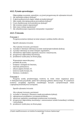 „Projekt współfinansowany ze środków Europejskiego Funduszu Społecznego”
37
4.8.2. Pytania sprawdzające
Odpowiadając na pytania, sprawdzisz, czy jesteś przygotowany do wykonania ćwiczeń.
1. Jak zdefiniujesz pojęcie dyskusja?
2. Z jakich podstawowych etapów składa się każda dyskusja?
3. Jakie zasady obowiązują podczas prowadzenia dyskusji?
4. Czym charakteryzuje się konstruktywna dyskusja?
5. Jak rozumiesz pojecie argumentacji?
6. Jakie znasz rodzaje argumentacji?
7. Jak scharakteryzujesz argumenty emocjonalne i racjonalne?
4.8.3. Ćwiczenia
Ćwiczenie 1
Przygotuj scenariusz dyskusji na temat sytuacji w polskiej służbie zdrowia.
Sposób wykonania ćwiczenia
Aby wykonać ćwiczenie, powinieneś:
1) wyszukać w Internecie informacji na temat zasad przeprowadzania dyskusji,
2) wyszukać informacje na temat rodzajów argumentów,
3) sformułować odpowiednie argumenty rzeczowe i merytoryczne,
4) przygotować odpowiednią inscenizację,
5) przedstawić wyniki pracy na forum grupy.
Wyposażenie stanowiska pracy:
− poradnik dla ucznia,
− komputer z dostępem do Internetu,
− materiały piśmiennicze,
− arkusze papieru formatu A1
− kolorowe kartki formatu A4,
− literatura z rozdziału 6.
Ćwiczenie 2
Przygotuj scenkę przedstawiającą rozmowę na temat zmian organizacji pracy
w funkcjonowaniu przychodni, apteki lub wybranego gabinetu dietetycznego. W scenariuszu
rozmowy uwzględnij argumenty uzasadniające korzyści z proponowanych zmian
i zaproponuj konstruktywne rozwiązanie.
Sposób wykonania ćwiczenia
Aby wykonać ćwiczenie, powinieneś:
1) wyszukać w Internecie i literaturze zasady prowadzenia dyskusji,
2) zaproponować przykładowe rozwiązania problemu,
3) opracować argumenty uzasadniające proponowane rozwiązania,
4) przygotować odpowiednią inscenizację z zastosowaniem technik komunikacji werbalnej
i niewerbalnej,
5) przedstawić wyniki pracy na forum grupy.
 