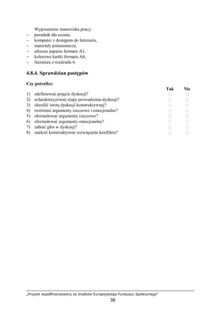 „Projekt współfinansowany ze środków Europejskiego Funduszu Społecznego”
38
Wyposażenie stanowiska pracy:
− poradnik dla ucznia,
− komputer z dostępem do Internetu,
− materiały piśmiennicze,
− arkusze papieru formatu A1,
− kolorowe kartki formatu A4,
− literatura z rozdziału 6.
4.8.4. Sprawdzian postępów
Czy potrafisz:
Tak Nie
1) zdefiniować pojęcie dyskusji?  
2) scharakteryzować etapy prowadzenia dyskusji?  
3) określić istotę dyskusji konstruktywnej?  
4) rozróżnić argumenty rzeczowe i emocjonalne?  
5) sformułować argumenty rzeczowe?  
6) sformułować argumenty emocjonalne?  
7) zabrać głos w dyskusji?  
8) znaleźć konstruktywne rozwiązanie konfliktu?  
 