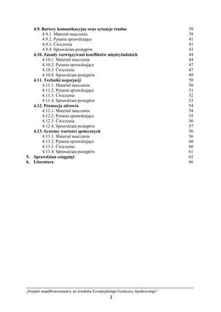 „Projekt współfinansowany ze środków Europejskiego Funduszu Społecznego”
3
4.9. Bariery komunikacyjne oraz sytuacje trudne 39
4.9.1. Materiał nauczania 39
4.9.2. Pytania sprawdzające 41
4.9.3. Ćwiczenia 41
4.9.4. Sprawdzian postępów 43
4.10. Zasady rozwiązywani konfliktów międzyludzkich 44
4.10.1. Materiał nauczania 44
4.10.2. Pytania sprawdzające 47
4.10.3. Ćwiczenia 47
4.10.4. Sprawdzian postępów 49
4.11. Techniki negocjacji 50
4.11.1. Materiał nauczania 50
4.11.2. Pytania sprawdzające 51
4.11.3. Ćwiczenia 52
4.11.4. Sprawdzian postępów 53
4.12. Promocja zdrowia 54
4.12.1. Materiał nauczania 54
4.12.2. Pytania sprawdzające 55
4.12.3. Ćwiczenia 56
4.12.4. Sprawdzian postępów 57
4.13. Systemy wartości społecznych 56
4.13.1. Materiał nauczania 56
4.13.2. Pytania sprawdzające 60
4.13.3. Ćwiczenia 60
4.13.4. Sprawdzian postępów 61
5. Sprawdzian osiągnięć 62
6. Literatura 66
 