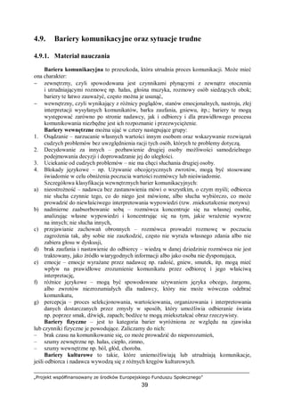„Projekt współfinansowany ze środków Europejskiego Funduszu Społecznego”
39
4.9. Bariery komunikacyjne oraz sytuacje trudne
4.9.1. Materiał nauczania
Bariera komunikacyjna to przeszkoda, która utrudnia proces komunikacji. Może mieć
ona charakter:
− zewnętrzny, czyli spowodowana jest czynnikami płynącymi z zewnątrz otoczenia
i utrudniającymi rozmowę np. hałas, głośna muzyka, rozmowy osób siedzących obok;
bariery te łatwo zauważyć, często można je usunąć,
− wewnętrzny, czyli wynikający z różnicy poglądów, stanów emocjonalnych, nastroju, złej
interpretacji wysyłanych komunikatów, barku zaufania, gniewu, itp.; bariery te mogą
występować zarówno po stronie nadawcy, jak i odbiorcy i dla prawidłowego procesu
komunikowania niezbędne jest ich rozpoznanie i przezwyciężenie.
Bariery wewnętrzne można ująć w cztery następujące grupy:
1. Osądzanie – narzucanie własnych wartości innym osobom oraz wskazywanie rozwiązań
cudzych problemów bez uwzględnienia racji tych osób, których te problemy dotyczą.
2. Decydowanie za innych – pozbawienie drugiej osoby możliwości samodzielnego
podejmowania decyzji i doprowadzanie jej do uległości.
3. Uciekanie od cudzych problemów – nie ma chęci słuchania drugiej osoby.
4. Blokady językowe – np. Używanie obcojęzycznych zwrotów, mogą być stosowane
świadomie w celu obniżenia poczucia wartości rozmówcy lub nieświadomie.
Szczegółowa klasyfikacja wewnętrznych barier komunikacyjnych:
a) nieostrożność – nadawca bez zastanowienia mówi o wszystkim, o czym myśli; odbiorca
nie słucha czynnie tego, co do niego jest mówione, albo słucha wybiórczo, co może
prowadzić do niewłaściwego interpretowania wypowiedzi (tzw. zniekształcenie motywu)
b) nadmierne zaabsorbowanie sobą – rozmówca koncentruje się na własnej osobie,
analizując własne wypowiedzi i koncentrując się na tym, jakie wrażenie wywrze
na innych; nie słucha innych,
c) przejawianie zachowań obronnych – rozmówca prowadzi rozmowę w poczuciu
zagrożenia tak, aby sobie nie zaszkodzić, często nie wyraża własnego zdania albo nie
zabiera głosu w dyskusji,
d) brak zaufania i nastawienie do odbiorcy – wiedzą w danej dziedzinie rozmówca nie jest
traktowany, jako źródło wiarygodnych informacji albo jako osoba nie dysponująca,
e) emocje – emocje wyrażane przez nadawcę np. radość, gniew, smutek, itp. mogą mieć
wpływ na prawidłowe zrozumienie komunikatu przez odbiorcę i jego właściwą
interpretację,
f) różnice językowe – mogą być spowodowane używaniem języka obcego, żargonu,
albo zwrotów niezrozumiałych dla nadawcy, który nie może wówczas odebrać
komunikatu,
g) percepcja – proces selekcjonowania, wartościowania, organizowania i interpretowania
danych dostarczanych przez zmysły w sposób, który umożliwia odbieranie świata
np. poprzez smak, dźwięk, zapach; bodźce te mogą zniekształcać obraz rzeczywisty.
Bariery fizyczne – jest to kategoria barier wyróżniona ze względu na zjawiska
lub czynniki fizyczne je powodujące. Zaliczamy do nich:
– brak czasu na komunikowanie się, co może prowadzić do nieporozumień,
– szumy zewnętrzne np. hałas, ciepło, zimno,
– szumy wewnętrzne np. ból, głód, choroba.
Bariery kulturowe to takie, które uniemożliwiają lub utrudniają komunikacje,
jeśli odbiorca i nadawca wywodzą się z różnych kręgów kulturowych.
 