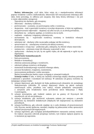 „Projekt współfinansowany ze środków Europejskiego Funduszu Społecznego”
40
Bariery informacyjne, czyli takie, które wiążą się z manipulowaniem informacji
poprzez świadome i celowe zniekształcanie, fałszowanie lub wstrzymywanie informacji albo
takie, które powodują, że odbiorca jest zasypany zbyt dużą ilością informacji i nie jest
w stanie odpowiednio zareagować.
Najczęściej nie słuchamy, gdy stosujemy:
− filtrowanie – słuchamy wybiórczo,
− porównywanie – oceniamy, czy porównujemy siebie z rozmówcą,
− skojarzenia – treść wypowiedzi rozmówcy wywołuje skojarzenia, w które się wgłębiamy,
− przygotowywanie odpowiedzi – skupiamy się tylko na tym, co za chwilę powiedzieć,
− domyślanie się – usiłujemy zgadnąć, co rozmówca ma na myśli,
− osądzanie – osądzamy i reagujemy schematycznie,
− utożsamianie się – wypowiedzi rozmówcy oceniamy w kontekście własnych
doświadczeń,
− udzielanie rad – słuchamy tylko na początku szukając rad dla rozmówcy,
− sprzeciwianie się – zniechęcamy rozmówcę do dalszej rozmowy,
− przekonanie o swojej racji – podnosimy głos, atakujemy, by obronić własne stanowisko
− zamianę toru – zmieniamy temat lub obracamy wypowiedź w żart,
− zjednywanie – słuchamy na tyle, by nie zgubić wątku, ale tak naprawdę w ogóle się nie
angażujemy .
Skutki barier komunikacyjnych:
− brak porozumienia,
− blokada w komunikacji,
− obniżona samoocena jednego z rozmówców,
− zależność jednego rozmówcy od drugiego,
− niemożność konstruktywnego wyrażenia własnego zdania,
− poczucie bezradności, zwątpienia, osamotnienia,
− niezrozumienie problemów i siebie nawzajem.
Bariery komunikacyjne bardzo często występują w sytuacjach trudnych.
Sytuacja trudna to taka, w której nie zachodzi równowaga między określoną potrzebą
i zadaniami a sposobem i warunkami ich realizacji. W zależności od genezy rozróżnia się
następujące sytuacje trudne:
1) sytuacje deprywacji, gdy dochodzi do braku podstawowych elementów do normalnego
funkcjonowania człowieka. W sytuacji deprywacji obniża się jakość realizacji
zamierzonych celów, przedłuża czas reakcji, wzrasta pobudzenie emocjonalne,
a zawężenie pola świadomości może powodować nawet halucynacje i błędy
w postrzeganiu,
2) sytuacje przeciążenia, gdy trudność zadania jest na granicy sił fizycznych lub
umysłowych, ale ich nie przekracza,
3) sytuacja utrudnienia, gdy możliwość wykonania zadania jest mniejsza z powodu
pojawienia się elementów dodatkowych (zbędnych) lub niepojawienia się elementów
potrzebnych,
4) sytuacja konfliktowa, gdy człowiek znajduje się w polu działania sił przeciwstawnych
(siły fizyczne, naciski społeczne, moralne); znajduje się jednocześnie wobec sprzecznych
wartości pozytywnych lub negatywnych,
5) sytuacja zagrożenia, gdy występuje prawdopodobieństwo naruszenia cenionej wartości.
Im większe znaczenie człowiek przypisuje wartości, tym większe napięcie pojawia się
w momencie jej zagrożenia.
 