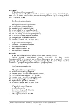 „Projekt współfinansowany ze środków Europejskiego Funduszu Społecznego”
42
Ćwiczenie 2
Wyjaśnij zjawisko opisane poniżej.
W jednej sali szpitalnej leży staruszek ze złamaną nogą oraz młody, 19-letni chłopak.
Obaj czują się bardzo samotni i mają problemy z zaprzyjaźnieniem się, bo nie mogą znaleźć
tzw.: ”wspólnego języka”.
Sposób wykonania ćwiczenia
Aby wykonać ćwiczenie, powinieneś:
1) przeanalizować opisaną sytuację,
2) wyjaśnić pojęcie „wspólny język”,
3) ocenić rodzaje barier komunikacyjnych,
4) rozróżnić bariery zewnętrzne i wewnętrzne,
5) wskazać bariery zaistniałe w opisanej sytuacji,
6) określić przyczyny powstania tych barier,
7) zaproponować sposoby ich pokonania
8) przedstawić wyniki pracy na forum grupy.
Wyposażenie stanowiska pracy:
− komputer z dostępem do Internetu,
− materiały piśmiennicze,
− arkusze papieru formatu A1,
− kolorowe kartki format A4.
Ćwiczenie 3
Wskaż w przypadku opisanym poniżej rodzaje barier komunikacyjnych.
Pacjent próbuje koncentrować uwagę wszystkich na jego osobie
i zaangażować ich w rozwiązanie jego problemu. Używa przy tym wyszukanych zwrotów,
posługuje się fachową terminologią i nie pozwala innym dojść do słowa. Wtrąca przy tym
informacje z życia prywatnego oraz informacje z życia politycznego.
Sposób wykonania ćwiczenia
Aby wykonać ćwiczenie, powinieneś:
1) przeanalizować opisany przypadek,
2) dokonać analizy rodzajów barier komunikacyjnych,
3) rozróżnić bariery zewnętrzne i wewnętrzne,
4) wskazać bariery zaistniałe w opisanej sytuacji,
5) określić przyczyny powstania tych barier,
6) zaproponować sposób ich pokonania,
7) przedstawić wyniki pracy na forum grupy.
Wyposażenie stanowiska pracy:
− poradnik dla ucznia,
− komputer z dostępem do Internetu,
− materiały piśmiennicze,
− arkusze papieru formatu A1 i A4.
 