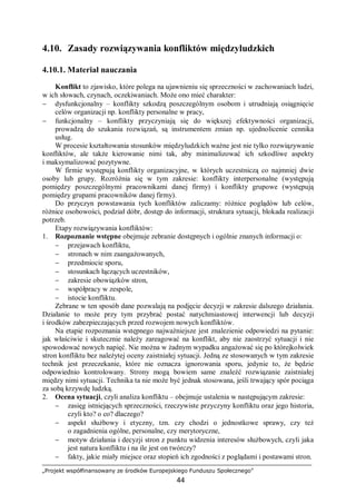 „Projekt współfinansowany ze środków Europejskiego Funduszu Społecznego”
44
4.10. Zasady rozwiązywania konfliktów międzyludzkich
4.10.1. Materiał nauczania
Konflikt to zjawisko, które polega na ujawnieniu się sprzeczności w zachowaniach ludzi,
w ich słowach, czynach, oczekiwaniach. Może ono mieć charakter:
− dysfunkcjonalny – konflikty szkodzą poszczególnym osobom i utrudniają osiągnięcie
celów organizacji np. konflikty personalne w pracy,
− funkcjonalny – konflikty przyczyniają się do większej efektywności organizacji,
prowadzą do szukania rozwiązań, są instrumentem zmian np. ujednolicenie cennika
usług.
W procesie kształtowania stosunków międzyludzkich ważne jest nie tylko rozwiązywanie
konfliktów, ale także kierowanie nimi tak, aby minimalizować ich szkodliwe aspekty
i maksymalizować pozytywne.
W firmie występują konflikty organizacyjne, w których uczestniczą co najmniej dwie
osoby lub grupy. Rozróżnia się w tym zakresie: konflikty interpersonalne (występują
pomiędzy poszczególnymi pracownikami danej firmy) i konflikty grupowe (występują
pomiędzy grupami pracowników danej firmy).
Do przyczyn powstawania tych konfliktów zaliczamy: różnice poglądów lub celów,
różnice osobowości, podział dóbr, dostęp do informacji, struktura sytuacji, blokada realizacji
potrzeb.
Etapy rozwiązywania konfliktów:
1. Rozpoznanie wstępne obejmuje zebranie dostępnych i ogólnie znanych informacji o:
− przejawach konfliktu,
− stronach w nim zaangażowanych,
− przedmiocie sporu,
− stosunkach łączących uczestników,
− zakresie obowiązków stron,
− współpracy w zespole,
− istocie konfliktu.
Zebrane w ten sposób dane pozwalają na podjęcie decyzji w zakresie dalszego działania.
Działanie to może przy tym przybrać postać natychmiastowej interwencji lub decyzji
i środków zabezpieczających przed rozwojem nowych konfliktów.
Na etapie rozpoznania wstępnego najważniejsze jest znalezienie odpowiedzi na pytanie:
jak właściwie i skutecznie należy zareagować na konflikt, aby nie zaostrzyć sytuacji i nie
spowodować nowych napięć. Nie można w żadnym wypadku angażować się po którejkolwiek
stron konfliktu bez należytej oceny zaistniałej sytuacji. Jedną ze stosowanych w tym zakresie
technik jest przeczekanie, które nie oznacza ignorowania sporu, jedynie to, że będzie
odpowiednio kontrolowany. Strony mogą bowiem same znaleźć rozwiązanie zaistniałej
między nimi sytuacji. Technika ta nie może być jednak stosowana, jeśli trwający spór pociąga
za sobą krzywdę ludzką.
2. Ocena sytuacji, czyli analiza konfliktu – obejmuje ustalenia w następującym zakresie:
− zasięg istniejących sprzeczności, rzeczywiste przyczyny konfliktu oraz jego historia,
czyli kto? o co? dlaczego?
− aspekt służbowy i etyczny, tzn. czy chodzi o jednostkowe sprawy, czy też
o zagadnienia ogólne, personalne, czy merytoryczne,
− motyw działania i decyzji stron z punktu widzenia interesów służbowych, czyli jaka
jest natura konfliktu i na ile jest on twórczy?
− fakty, jakie miały miejsce oraz stopień ich zgodności z poglądami i postawami stron.
 