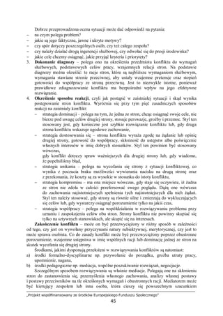 „Projekt współfinansowany ze środków Europejskiego Funduszu Społecznego”
45
Dobrze przeprowadzona ocena sytuacji może dać odpowiedź na pytania:
− na czym polega problem?
− jakie są jego faktyczne, jawne i ukryte motywy?
− czy spór dotyczy poszczególnych osób, czy też całego zespołu?
− czy należy działać drogą ingerencji służbowej, czy odwołać się do presji środowiska?
− jakie cele chcemy osiągnąć, jakie przyjąć kryteria i priorytety?
3. Dokonanie diagnozy – polega ono na określeniu przedmiotu konfliktu do wymagań
służbowych, podstawowych celów pracy, wzajemnych relacji stron. Na podstawie
diagnozy można określić: te racje stron, które są najbliższe wymaganiom służbowym,
wymagania stawiane stronie przeciwnej, aby ustały wzajemne pretensje oraz stopień
gotowości do współpracy ze stroną przeciwną. Jest to niezwykle istotne, ponieważ
prawidłowe zdiagnozowanie konfliktu ma bezpośredni wpływ na jego efektywne
rozwiązanie.
4. Określenie sposobu reakcji, czyli jak postąpić w zaistniałej sytuacji i skąd wynika
postępowanie stron konfliktu. Wyróżnia się przy tym pięć zasadniczych sposobów
reakcji na zaistniały konflikt:
− strategia dominacji – polega na tym, że jedna ze stron, chcąc osiągnąć swoje cele, nie
bierze pod uwagę celów drugiej strony, stosuje perswazje, groźby i przemoc. Styl ten
stosowany jest, gdy konieczne jest szybkie rozwiązanie konfliktu lub, gdy druga
strona konfliktu wskazuje ugodowe zachowanie,
− strategia dostosowania się – strona konfliktu wyraża zgodę na żądanie lub opinię
drugiej strony, gotowość do współpracy, skłonność do ustępstw albo poświęcenie
własnych interesów w imię dobrych stosunków. Styl ten powinien być stosowany
wówczas,
gdy konflikt dotyczy spraw ważniejszych dla drugiej strony lub, gdy wiadomo,
że popełniliśmy błąd,
− strategia unikania – polega na wycofaniu się strony z sytuacji konfliktowej, co
wynika z poczucia braku możliwości wywierania nacisku na drugą stronę oraz
z przekonania, że koszty są za wysokie w stosunku do istoty konfliktu,
− strategia kompromisu – ma ona miejsce wówczas, gdy staje się oczywiste, iż żadna
ze stron nie zdoła w całości przeforsować swego poglądu. Dążą one wówczas
do zachowania najistotniejszych spełnienia tych najistotniejszych dla nich żądań.
Styl ten należy stosować, gdy strony są równie silne i zmierzają do wykluczających
się celów lub, gdy wystarczy osiągnąć porozumienie tylko na jakiś czas,
− strategia współpracy – polega na współdziałaniu w rozwiązywaniu problemu przy
uznaniu i zaspokojeniu celów obu stron. Strony konfliktu nie powinny skupiać się
tylko na sztywnych stanowiskach, ale skupić się na interesach.
Zakończenie konfliktu – może on być przezwyciężony w różny sposób w zależności
od tego, czy jest on wywołany przyczynami natury subiektywnej, merytorycznej, czy jest to
może sprawa osobista. Co do zasady konflikt może być przezwyciężony poprzez obustronne
porozumienie, wzajemne ustępstwa w imię wspólnych racji lub dominację jednej ze stron na
skutek wycofania się drugiej strony.
Środkami, jakimi dysponują przełożeni w rozwiązywaniu konfliktów są natomiast:
a) środki formalno-dyscyplinarne np. przywołanie do porządku, groźba utraty pracy,
upomnienie, nagana,
b) środki pedagogiczne np. mediacja, wspólne poszukiwanie rozwiązań, negocjacje.
Szczególnym sposobem rozwiązywania są właśnie mediacje. Polegają one na skłonieniu
stron do zastanowienia się, przemyślenia własnego zachowania, analizy własnej postawy
i postawy przeciwników na tle określonych wymagań i obustronnych racji. Mediatorem może
być kierujący zespołem lub inna osoba, która cieszy się powszechnym szacunkiem
 