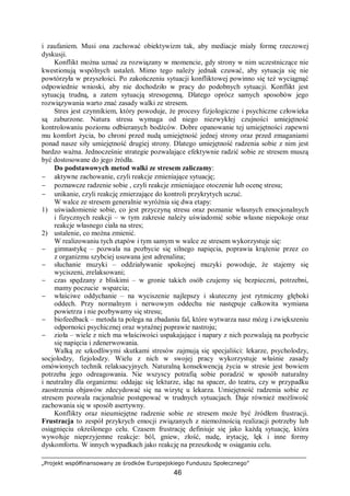 „Projekt współfinansowany ze środków Europejskiego Funduszu Społecznego”
46
i zaufaniem. Musi ona zachować obiektywizm tak, aby mediacje miały formę rzeczowej
dyskusji.
Konflikt można uznać za rozwiązany w momencie, gdy strony w nim uczestniczące nie
kwestionują wspólnych ustaleń. Mimo tego należy jednak czuwać, aby sytuacja się nie
powtórzyła w przyszłości. Po zakończeniu sytuacji konfliktowej powinno się też wyciągnąć
odpowiednie wnioski, aby nie dochodziło w pracy do podobnych sytuacji. Konflikt jest
sytuacją trudną, a zatem sytuacją stresogenną. Dlatego oprócz samych sposobów jego
rozwiązywania warto znać zasady walki ze stresem.
Stres jest czynnikiem, który powoduje, że procesy fizjologiczne i psychiczne człowieka
są zaburzone. Natura stresu wymaga od niego niezwykłej czujności umiejętność
kontrolowaniu poziomu odbieranych bodźców. Dobre opanowanie tej umiejętności zapewni
mu komfort życia, bo chroni przed nudą umiejętność jednej strony oraz przed zmaganiami
ponad nasze siły umiejętność drugiej strony. Dlatego umiejętność radzenia sobie z nim jest
bardzo ważna. Jednocześnie strategie pozwalające efektywnie radzić sobie ze stresem muszą
być dostosowane do jego źródła.
Do podstawowych metod walki ze stresem zaliczamy:
− aktywne zachowanie, czyli reakcje zmieniające sytuację;
− poznawcze radzenie sobie , czyli reakcje zmieniające otoczenie lub ocenę stresu;
− unikanie, czyli reakcję zmierzające do kontroli przykrytych uczuć.
W walce ze stresem generalnie wyróżnia się dwa etapy:
1) uświadomienie sobie, co jest przyczyną stresu oraz poznanie własnych emocjonalnych
i fizycznych reakcji – w tym zakresie należy uświadomić sobie własne niepokoje oraz
reakcje własnego ciała na stres;
2) ustalenie, co można zmienić.
W realizowaniu tych etapów i tym samym w walce ze stresem wykorzystuje się:
− gimnastykę – pozwala na pozbycie się silnego napięcia, poprawia krążenie przez co
z organizmu szybciej usuwana jest adrenalina;
− słuchanie muzyki – oddziaływanie spokojnej muzyki powoduje, że stajemy się
wyciszeni, zrelaksowani;
− czas spędzany z bliskimi – w gronie takich osób czujemy się bezpieczni, potrzebni,
mamy poczucie wsparcia;
− właściwe oddychanie – na wyciszenie najlepszy i skuteczny jest rytmiczny głęboki
oddech. Przy normalnym i nerwowym oddechu nie następuje całkowita wymiana
powietrza i nie pozbywamy się stresu;
− biofeedback – metoda ta polega na zbadaniu fal, które wytwarza nasz mózg i zwiększeniu
odporności psychicznej oraz wyraźnej poprawie nastroju;
− zioła – wiele z nich ma właściwości uspakajające i napary z nich pozwalają na pozbycie
się napięcia i zdenerwowania.
Walką ze szkodliwymi skutkami stresów zajmują się specjaliści: lekarze, psycholodzy,
socjolodzy, fizjolodzy. Wielu z nich w swojej pracy wykorzystuje właśnie zasady
omówionych technik relaksacyjnych. Naturalną konsekwencją życia w stresie jest bowiem
potrzeba jego odreagowania. Nie wszyscy potrafią sobie poradzić w sposób naturalny
i neutralny dla organizmu: oddając się lekturze, idąc na spacer, do teatru, czy w przypadku
zaostrzenia objawów zdecydować się na wizytę u lekarza. Umiejętność radzenia sobie ze
stresem pozwala racjonalnie postępować w trudnych sytuacjach. Daje również możliwość
zachowania się w sposób asertywny.
Konflikty oraz nieumiejętne radzenie sobie ze stresem może być źródłem frustracji.
Frustracja to zespół przykrych emocji związanych z niemożnością realizacji potrzeby lub
osiągnięciu określonego celu. Czasem frustrację definiuje się jako każdą sytuację, która
wywołuje nieprzyjemne reakcje: ból, gniew, złość, nudę, irytację, lęk i inne formy
dyskomfortu. W innych wypadkach jako reakcję na przeszkodę w osiąganiu celu.
 