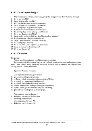 „Projekt współfinansowany ze środków Europejskiego Funduszu Społecznego”
47
4.10.2. Pytania sprawdzające
Odpowiadając na pytania, sprawdzisz, czy jesteś przygotowany do wykonania ćwiczeń.
1. Co to jest konflikt?
2. Jakie funkcje pełni konflikt?
3. Czy konflikt jest zjawiskiem negatywnym?
4. Jakie są etapy rozwiązywania konfliktów?
5. Na czym polega rozpoznanie wstępne?
6. Kiedy warto stosować teorię przeczekania?
7. Na czym polega ocena sytuacji konfliktowej?
8. Co to jest diagnoza konfliktu?
9. Jakie środki można podjąć, aby konflikt został rozwiązany?
10. Kiedy następuje zakończenie konfliktu?
11. W jaki sposób konflikt może się zakończyć?
12. Na czym polega mediacja?
13. Co to jest stres i jakie czynniki go powodują?
14. Jakie są metody walki ze stresem?
15. Co to jest frustracja?
4.10.3. Ćwiczenia
Ćwiczenie 1
Wskaż sposób rozwiązania konfliktu opisanego poniżej.
Kolega oczernia Cię w oczach szefa, nie realizuje powierzonych mu zadań i przypisuje
sobie Twoje zasługi. Kiedy zwróciłeś mu uwagę na temat jego zachowania, zaczął publicznie
cię krytykować i zarzucił kłamstwo.
Sposób wykonania ćwiczenia
Aby wykonać ćwiczenie, powinieneś:
1) przeanalizować opisaną sytuację,
2) wskazać rodzaje strategii rozwiązywania konfliktów,
3) wymienić przyczyny zaistniałej sytuacji,
4) wymienić dążenia każdej strony konfliktu,
5) dobrać odpowiednią strategię rozwiązywani konfliktu,
6) dobrać środki, jakimi może posłużyć się szef firmy,
7) przedstawić wyniki pracy na forum grupy.
Wyposażenie stanowiska pracy:
− komputer z dostępem do Internetu,
− materiały piśmiennicze,
− arkusze papieru formatu A1,
− kolorowe kartki formatu A4.
 