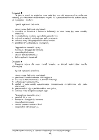 „Projekt współfinansowany ze środków Europejskiego Funduszu Społecznego”
48
Ćwiczenie 2
W gazecie ukazał się artykuł na temat zajęć jogi oraz ziół stosowanych w medycynie
chińskiej, jako sposobu walki ze stresem. Pacjenci też są nimi zainteresowani. Scharakteryzuj
ten rodzaj zajęć i środków.
Sposób wykonania ćwiczenia
Aby wykonać ćwiczenie, powinieneś:
1) wyszukać w literaturze i Internecie informacji na temat istoty jogi oraz chińskiej
medycyny,
2) wypisać główne założenia jogi i chińskiej medycyny,
3) wskazać na związek między jogą a walką ze stresem,
4) dokonać oceny takiego sposobu walki ze stresem
5) przedstawić wyniki pracy na forum grupy.
Wyposażenie stanowiska pracy:
− komputer z dostępem do Internetu,
− materiały piśmiennicze,
− arkusze papieru formatu A1,
− kolorowe kartki format A4.
Ćwiczenie 3
Przygotuj zajęcia dla grupy swoich kolegów, na których wykorzystasz muzykę
relaksacyjną.
Sposób wykonania ćwiczenia
Aby wykonać ćwiczenie, powinieneś:
1) przedstawić zasady i cel zajęć relaksacyjnych,
2) wskazać na znaczenie muzyki w procesie relaksacji,
3) dobrać odpowiednią muzykę,
4) zadbać o odpowiednie przygotowanie pomieszczenia (wywietrzenie sali, maty,
oświetlenie),
5) przeprowadzić zajęcia pod kierunkiem nauczyciela,
6) dokonać oceny przeprowadzonych zajęć.
Wyposażenie stanowiska pracy:
− poradnik dla ucznia,
− komputer z dostępem do Internetu,
− materiały piśmiennicze,
− arkusze papieru formatu A1 i A4,
− magnetofon, odtwarzacz CD.
 