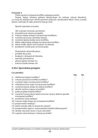 „Projekt współfinansowany ze środków Europejskiego Funduszu Społecznego”
49
Ćwiczenie 4
Wskaż sposób rozwiązania konfliktu opisanego poniżej.
Pacjent, będący klientem gabinetu dietetycznego nie realizuje zaleceń lekarskich,
a o swoje złe samopoczucie obwinia personel medyczny i producentów leków. Grozi, że poda
lekarza i dietetyka do sądu, ponieważ chcą go otruć.
Sposób wykonania ćwiczenia
Aby wykonać ćwiczenie, powinieneś:
1) przeanalizować opisany przypadek,
2) wskazać rodzaje strategii rozwiązywania konfliktów,
3) wymienić przyczyny zaistniałej sytuacji,
4) wymienić dążenia każdej strony konfliktu,
5) dobrać odpowiednią strategię rozwiązywania konfliktu,
6) dobrać środki, jakimi może posłużyć się dietetyk,
7) przedstawić wyniki pracy na forum grupy.
Wyposażenie stanowiska pracy:
− poradnik dla ucznia,
− komputer z dostępem do Internetu,
− materiały piśmiennicze,
− arkusze papieru formatu A1,
− kolorowe kartki formatu A4.
4.10.4. Sprawdzian postępów
Czy potrafisz:
Tak Nie
1) zdefiniować pojęcie konfliktu?  
2) wskazać pozytywne konflikty konfliktu?  
3) wymienić etapy rozwiązywania konfliktu?  
4) scharakteryzować etapy rozwiązywania konfliktu?  
5) wymienić pytania służące do analizy konfliktu?  
6) określić możliwe reakcje na konflikt?  
7) podać przykład źródeł konfliktu?  
8) wymienić kryteria jakimi należy kierować się przy doborze sposobu
rozwiązania konfliktu?  
9) przedstawić istotę mediacji?  
10) wskazać środki służące do rozwiązania konfliktu?  
11) przeprowadzić mediację?  
12) dobrać metodę walki ze stresem do sytuacji?  
13) przeprowadzić zajęcia z wykorzystaniem technik relaksacyjnych?  
14) określić znaczenie stresu w życiu człowieka?  
15) wyjaśnić istotę frustracji i wskazać jej źródła?  
 