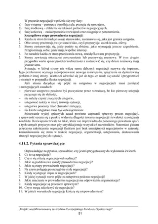 „Projekt współfinansowany ze środków Europejskiego Funduszu Społecznego”
51
W procesie negocjacji wyróżnia się trzy fazy:
a) fazę wstępną – partnerzy określają cele, poznają się nawzajem,
b) fazę środkową – zbliżenie oczekiwań partnerów negocjacyjnych,
c) fazę końcową – zaakceptowanie rozwiązań oraz osiągnięcie porozumienia.
Szczegółowe etapy prowadzenia negocjacji:
1. Każda ze stron formułuje swoje stanowisko, zastanawia się, jaka jest granica ustępstw.
2. Obie strony prezentują swoje stanowisko, czyli propozycje, oczekiwania, oferty.
3. Strony zastanawiają się, jakie punkty są zbieżne, jakie wymagają jeszcze uzgodnienia.
Przypominają sobie, jakie mają wspólne interesy.
4. Po naradzie każda ze stron przedstawia nową, zmodyfikowaną propozycję.
5. Strony zawierają ostateczne porozumienie lub przerywają rozmowy. W tym drugim
przypadku warto spisać protokół rozbieżności i zastanowić się, czy dalsze rozmowy mają
jeszcze sens.
Sytuacja, w której strony nie widzą sensu dalszych negocjacji nazywa się impasem.
Jego przełamanie wymaga zaproponowanie nowego rozwiązania, spojrzenia na dyskutowany
problem z innej strony. Warto też odwołać się już do tego, co udało się ustalić i przypomnieć
o stratach w przypadku fiaska negocjacji.
Jeśli strona decyduje się pójść na ustępstwa w negocjacjach musi pamiętać
o następujących zasadach:
− pierwsze ustępstwo powinno być poczynione przez rozmówcę, bo kto pierwszy ustępuje
przyznaje się do słabości,
− nie należy czynić znacznych ustępstw,
− ustępować należy w miarę rozwoju sytuacji,
− ustępstwa powinny mieć charakter malejący,
− nie każde ustępstwo musi być odwzajemnione.
Stosowanie wyżej opisanych zasad powinno zapewnić sprawny proces negocjacji,
a sprawność ocenia się z punktu widzenia długości trwania negocjacji i trwałości rozwiązania
konfliktu. Rozwiązanie trwałe to takie, które nie doprowadza do ponownego powstania sporu
z tych samych przyczyn oraz gdy satysfakcjonuje wszystkich uczestników. Natomiast główną
przyczyna zakończenia negocjacji fiaskiem jest brak umiejętności negocjatorów w zakresie:
komunikowania się stron w trakcie negocjacji, argumentacji, ustępowania, dostosowania
strategii negocjacyjnej do sytuacji.
4.11.2. Pytania sprawdzające
Odpowiadając na pytania, sprawdzisz, czy jesteś przygotowany do wykonania ćwiczeń.
1. Co to są negocjacje?
2. Czym się różnią negocjacje od mediacji?
3. Jakie są podstawowe zasady prowadzenia negocjacji?
4. Jakie są etapy prowadzenia negocjacji?
5. Na czym polegają poszczególne style negocjacji?
6. Kiedy występuje impas w negocjacjach?
7. W jakiej sytuacji warto pójść na ustępstwa podczas negocjacji?
8. Jakie znaczenie w prowadzeniu negocjacji ma odpowiednia argumentacja?
9. Kiedy negocjacje są procesem sprawnym?
10. Czym mogą zakończyć się negocjacje?
11. W jakich warunkach negocjacje kończą się niepowodzeniem?
 
