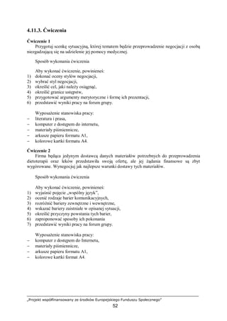 „Projekt współfinansowany ze środków Europejskiego Funduszu Społecznego”
52
4.11.3. Ćwiczenia
Ćwiczenie 1
Przygotuj scenkę sytuacyjną, której tematem będzie przeprowadzenie negocjacji z osobą
niezgadzającą się na udzielenie jej pomocy medycznej.
Sposób wykonania ćwiczenia
Aby wykonać ćwiczenie, powinieneś:
1) dokonać oceny stylów negocjacji,
2) wybrać styl negocjacji,
3) określić cel, jaki należy osiągnąć,
4) określić granice ustępstw,
5) przygotować argumenty merytoryczne i formę ich prezentacji,
6) przedstawić wyniki pracy na forum grupy.
Wyposażenie stanowiska pracy:
− literatura i prasa,
− komputer z dostępem do internetu,
− materiały piśmiennicze,
− arkusze papieru formatu A1,
− kolorowe kartki formatu A4.
Ćwiczenie 2
Firma będąca jedynym dostawcą danych materiałów potrzebnych do przeprowadzenia
dietoterapii oraz leków przedstawiła swoją ofertę, ale jej żądania finansowe są zbyt
wygórowane. Wynegocjuj jak najlepsze warunki dostawy tych materiałów.
Sposób wykonania ćwiczenia
Aby wykonać ćwiczenie, powinieneś:
1) wyjaśnić pojęcie „wspólny język”,
2) ocenić rodzaje barier komunikacyjnych,
3) rozróżnić bariery zewnętrzne i wewnętrzne,
4) wskazać bariery zaistniałe w opisanej sytuacji,
5) określić przyczyny powstania tych barier,
6) zaproponować sposoby ich pokonania
7) przedstawić wyniki pracy na forum grupy.
Wyposażenie stanowiska pracy:
− komputer z dostępem do Internetu,
− materiały piśmiennicze,
− arkusze papieru formatu A1,
− kolorowe kartki format A4.
 