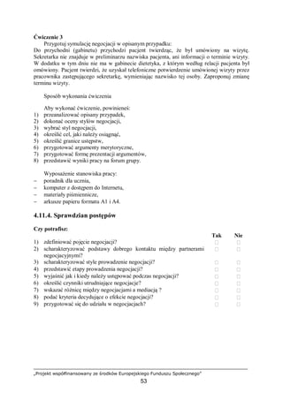 „Projekt współfinansowany ze środków Europejskiego Funduszu Społecznego”
53
Ćwiczenie 3
Przygotuj symulację negocjacji w opisanym przypadku:
Do przychodni (gabinetu) przychodzi pacjent twierdząc, że był umówiony na wizytę.
Sekretarka nie znajduje w preliminarzu nazwiska pacjenta, ani informacji o terminie wizyty.
W dodatku w tym dniu nie ma w gabinecie dietetyka, z którym według relacji pacjenta był
omówiony. Pacjent twierdzi, że uzyskał telefoniczne potwierdzenie umówionej wizyty przez
pracownika zastępującego sekretarkę, wymieniając nazwisko tej osoby. Zaproponuj zmianę
terminu wizyty.
Sposób wykonania ćwiczenia
Aby wykonać ćwiczenie, powinieneś:
1) przeanalizować opisany przypadek,
2) dokonać oceny stylów negocjacji,
3) wybrać styl negocjacji,
4) określić cel, jaki należy osiągnąć,
5) określić granice ustępstw,
6) przygotować argumenty merytoryczne,
7) przygotować formę prezentacji argumentów,
8) przedstawić wyniki pracy na forum grupy.
Wyposażenie stanowiska pracy:
− poradnik dla ucznia,
− komputer z dostępem do Internetu,
− materiały piśmiennicze,
− arkusze papieru formatu A1 i A4.
4.11.4. Sprawdzian postępów
Czy potrafisz:
Tak Nie
1) zdefiniować pojęcie negocjacji?  
2) scharakteryzować podstawy dobrego kontaktu między partnerami
negocjacyjnymi?
 
3) scharakteryzować style prowadzenie negocjacji?  
4) przedstawić etapy prowadzenia negocjacji?  
5) wyjaśnić jak i kiedy należy ustępować podczas negocjacji?  
6) określić czynniki utrudniające negocjacje?  
7) wskazać różnicę między negocjacjami a mediacją ?  
8) podać kryteria decydujące o efekcie negocjacji?  
9) przygotować się do udziału w negocjacjach?  
 
