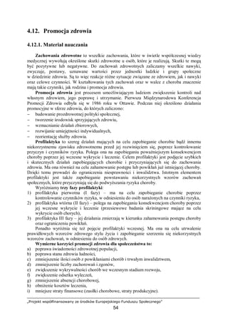 „Projekt współfinansowany ze środków Europejskiego Funduszu Społecznego”
54
4.12. Promocja zdrowia
4.12.1. Materiał nauczania
Zachowania zdrowotne to wszelkie zachowania, które w świetle współczesnej wiedzy
medycznej wywołują określone skutki zdrowotne u osób, które je realizują. Skutki te mogą
być pozytywne lub negatywne. Do zachowań zdrowotnych zaliczamy wszelkie nawyki,
zwyczaje, postawy, uznawane wartości przez jednostki ludzkie i grupy społeczne
w dziedzinie zdrowia. Są to więc reakcje różne sytuacje związane ze zdrowiem, jak i nawyki
oraz celowe czynności. W kształtowaniu tych zachowań oraz w walce z choroba znaczenie
mają takie czynniki, jak rodzina i promocja zdrowia.
Promocja zdrowia jest procesem umożliwiającym ludziom zwiększenie kontroli nad
własnym zdrowiem, jego poprawę i utrzymanie. Pierwsza Międzynarodowa Konferencja
Promocji Zdrowia odbyła się w 1986 roku w Ottawie. Podczas niej określono działania
promocyjne w sferze zdrowia, do których zaliczono:
− budowanie prozdrowotnej polityki społecznej,
− tworzenie środowisk sprzyjających zdrowiu,
− wzmacnianie działań zbiorowych,
− rozwijanie umiejętności indywidualnych,
− reorientację służby zdrowia.
Profilaktyka to szereg działań mających na celu zapobieganie chorobie bądź innemu
niekorzystnemu zjawisku zdrowotnemu przed jej rozwinięciem się, poprzez kontrolowanie
przyczyn i czynników ryzyka. Polega ona na zapobieganiu poważniejszym konsekwencjom
choroby poprzez jej wczesne wykrycie i leczenie. Celem profilaktyki jest podjęcie szybkich
i skutecznych działań zapobiegających chorobie i przyczyniających się do zachowania
zdrowia. Ma ona również na celu zahamowanie postępu lub powikłań już istniejącej choroby.
Dzięki temu prowadzi do ograniczenia niesprawności i inwalidztwa. Istotnym elementem
profilaktyki jest także zapobieganie powstawaniu niekorzystnych wzorów zachowań
społecznych, które przyczyniają się do podwyższania ryzyka choroby.
Wyróżniamy trzy fazy profilaktyki:
1) profilaktyka pierwotna (I fazy) – ma na celu zapobieganie chorobie poprzez
kontrolowanie czynników ryzyka, w odniesieniu do osób narażonych na czynniki ryzyka,
2) profilaktyka wtórna (II fazy) – polega na zapobieganiu konsekwencjom choroby poprzez
jej wczesne wykrycie i leczenie (przesiewowe badania skriningowe mające na celu
wykrycie osób chorych),
3) profilaktyka III fazy – jej działania zmierzają w kierunku zahamowania postępu choroby
oraz ograniczeniu powikłań.
Ponadto wyróżnia się też pojęcie profilaktyki wczesnej. Ma ona na celu utrwalenie
prawidłowych wzorców zdrowego stylu życia i zapobieganie szerzeniu się niekorzystnych
wzorców zachowań, w odniesieniu do osób zdrowych.
Wymierne korzyści promocji zdrowia dla społeczeństwa to:
a) poprawa świadomości zdrowotnej populacji,
b) poprawa stanu zdrowia ludności,
c) zmniejszenie ilości osób z powikłaniami chorób i trwałym inwalidztwem,
d) zmniejszenie liczby zachorowań i zgonów,
e) zwiększenie wykrywalności chorób we wczesnym stadium rozwoju,
f) zwiększenie odsetka wyleczeń,
g) zmniejszenie absencji chorobowej,
h) obniżenie kosztów leczenia,
i) mniejsze straty finansowe (zasiłki chorobowe, straty produkcyjne).
 