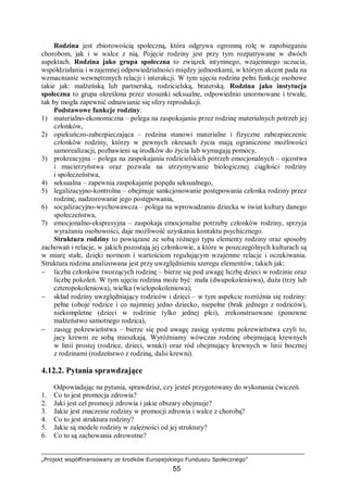 „Projekt współfinansowany ze środków Europejskiego Funduszu Społecznego”
55
Rodzina jest zbiorowością społeczną, która odgrywa ogromną rolę w zapobieganiu
chorobom, jak i w walce z nią. Pojęcie rodziny jest przy tym rozpatrywane w dwóch
aspektach. Rodzina jako grupa społeczna to związek intymnego, wzajemnego uczucia,
współdziałania i wzajemnej odpowiedzialności między jednostkami, w którym akcent pada na
wzmacnianie wewnętrznych relacji i interakcji. W tym ujęciu rodzina pełni funkcje osobowe
takie jak: małżeńską lub partnerską, rodzicielską, braterską. Rodzina jako instytucja
społeczna to grupa określona przez stosunki seksualne, odpowiednio unormowane i trwałe,
tak by mogła zapewnić odnawianie się sfery reprodukcji.
Podstawowe funkcje rodziny:
1) materialno-ekonomiczna – polega na zaspokajaniu przez rodzinę materialnych potrzeb jej
członków,
2) opiekuńczo-zabezpieczająca – rodzina stanowi materialne i fizyczne zabezpieczenie
członków rodziny, którzy w pewnych okresach życia mają ograniczone możliwości
samorealizacji, pozbawieni są środków do życia lub wymagają pomocy,
3) prokreacyjna – polega na zaspokajaniu rodzicielskich potrzeb emocjonalnych – ojcostwa
i macierzyństwa oraz pozwala na utrzymywanie biologicznej ciągłości rodziny
i społeczeństwa,
4) seksualna – zapewnia zaspokajanie popędu seksualnego,
5) legalizacyjno-kontrolna – obejmuje sankcjonowanie postępowania członka rodziny przez
rodzinę, nadzorowanie jego postępowania,
6) socjalizacyjno-wychowawcza – polega na wprowadzaniu dziecka w świat kultury danego
społeczeństwa,
7) emocjonalno-ekspresyjna – zaspokaja emocjonalne potrzeby członków rodziny, sprzyja
wyrażaniu osobowości, daje możliwość uzyskania kontaktu psychicznego.
Struktura rodziny to powiązane ze sobą różnego typu elementy rodziny oraz sposoby
zachowań i relacje, w jakich pozostają jej członkowie, a które w poszczególnych kulturach są
w miarę stałe, dzięki normom i wartościom regulującym wzajemne relacje i oczekiwania.
Struktura rodzina analizowana jest przy uwzględnieniu szeregu elementów, takich jak:
− liczba członków tworzących rodzinę – bierze się pod uwagę liczbę dzieci w rodzinie oraz
liczbę pokoleń. W tym ujęciu rodzina może być: mała (dwupokoleniowa), duża (trzy lub
czteropokoleniowa), wielka (wielopokoleniowa),
− skład rodziny uwzględniający rodziców i dzieci – w tym aspekcie rozróżnia się rodziny:
pełne (oboje rodzice i co najmniej jedno dziecko, niepełne (brak jednego z rodziców),
niekompletne (dzieci w rodzinie tylko jednej płci), zrekonstruowane (ponowne
małżeństwo samotnego rodzica),
− zasięg pokrewieństwa – bierze się pod uwagę zasięg systemu pokrewieństwa czyli to,
jacy krewni ze sobą mieszkają. Wyróżniamy wówczas rodzinę obejmującą krewnych
w linii prostej (rodzice, dzieci, wnuki) oraz ród obejmujący krewnych w linii bocznej
z rodzinami (rodzeństwo z rodziną, dalsi krewni).
4.12.2. Pytania sprawdzające
Odpowiadając na pytania, sprawdzisz, czy jesteś przygotowany do wykonania ćwiczeń.
1. Co to jest promocja zdrowia?
2. Jaki jest cel promocji zdrowia i jakie obszary obejmuje?
3. Jakie jest znaczenie rodziny w promocji zdrowia i walce z chorobą?
4. Co to jest struktura rodziny?
5. Jakie są modele rodziny w zależności od jej struktury?
6. Co to są zachowania zdrowotne?
 