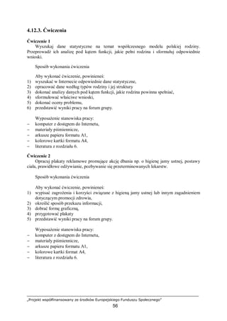 „Projekt współfinansowany ze środków Europejskiego Funduszu Społecznego”
56
4.12.3. Ćwiczenia
Ćwiczenie 1
Wyszukaj dane statystyczne na temat współczesnego modelu polskiej rodziny.
Przeprowadź ich analizę pod kątem funkcji, jakie pełni rodzina i sformułuj odpowiednie
wnioski.
Sposób wykonania ćwiczenia
Aby wykonać ćwiczenie, powinieneś:
1) wyszukać w Internecie odpowiednie dane statystyczne,
2) opracować dane według typów rodziny i jej struktury
3) dokonać analizy danych pod kątem funkcji, jakie rodzina powinna spełniać,
4) sformułować właściwe wnioski,
5) dokonać oceny problemu,
6) przedstawić wyniki pracy na forum grupy.
Wyposażenie stanowiska pracy:
− komputer z dostępem do Internetu,
− materiały piśmiennicze,
− arkusze papieru formatu A1,
− kolorowe kartki formatu A4,
− literatura z rozdziału 6.
Ćwiczenie 2
Opracuj plakaty reklamowe promujące akcję dbania np. o higienę jamy ustnej, postawy
ciała, prawidłowe odżywianie, pozbywanie się przeterminowanych lekarstw.
Sposób wykonania ćwiczenia
Aby wykonać ćwiczenie, powinieneś:
1) wypisać zagrożenia i korzyści związane z higieną jamy ustnej lub innym zagadnieniem
dotyczącym promocji zdrowia,
2) określić sposób przekazu informacji,
3) dobrać formę graficzną,
4) przygotować plakaty
5) przedstawić wyniki pracy na forum grupy.
Wyposażenie stanowiska pracy:
− komputer z dostępem do Internetu,
− materiały piśmiennicze,
− arkusze papieru formatu A1,
− kolorowe kartki format A4,
− literatura z rozdziału 6.
 