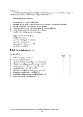 „Projekt współfinansowany ze środków Europejskiego Funduszu Społecznego”
57
Ćwiczenie 3
Scharakteryzuj akcje podejmowane przez organizacje rządowe i pozarządowe, mające na
celu promocję zdrowia. Określ rolę rodziny w tym zakresie.
Sposób wykonania ćwiczenia
Aby wykonać ćwiczenie, powinieneś:
1) wyszukać w Internecie, prasie informacje dotyczące akcji promujących zdrowie,
2) wskazać cel jaki ma być osiągnięty w tych akcjach,
3) określić sposoby i formy wykorzystywane do promocji zdrowia,
4) ocenić skuteczność wykorzystywanych środków,
5) przedstawić wyniki pracy na forum grupy.
Wyposażenie stanowiska pracy:
− poradnik dla ucznia,
− komputer z dostępem do Internetu,
− materiały piśmiennicze,
− arkusze papieru formatu A1 i A4,
− literatura z rozdziału 6.
4.12.4. Sprawdzian postępów
Czy potrafisz:
Tak Nie
1) zdefiniować pojęcie rodziny?  
2) wskazać modele rodziny?  
3) wymienić funkcje, jakie rodzina powinna pełnić?  
4) scharakteryzować poszczególne funkcje rodziny?  
5) określić znaczenie rodziny w życiu człowieka?  
6) wyjaśnić pojęcie więzi rodzinnych?  
7) scharakteryzować znaczenie promocji zdrowia?  
6) scharakteryzować obszary profilaktyki?  
8) wyjaśnić cel akcji z zakresu profilaktyki zdrowia?  
9) przygotować akcję promującą zdrowie?  
 