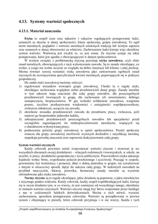 „Projekt współfinansowany ze środków Europejskiego Funduszu Społecznego”
58
4.13. Systemy wartości społecznych
4.13.1. Materiał nauczania
Etyka to zespół ocen oraz nakazów i zakazów regulujących postępowanie ludzi,
uznanych za słuszne w danej społeczności, klasie społecznej, grupie zawodowej. To ogół
norm moralnych, poglądów i wartości moralnych ustalonych tradycją lub ścisłym zapisem
oraz uznanych w danej zbiorowości za właściwe. Zachowaniem ludzi kieruje więc określony
system wartości. Wartością jest zwykle to, co jest cenne. Za etyczne uznaje się takie
postępowanie, które jest zgodne z obowiązującymi w danym społeczeństwie.
W ścisłym związku z problematyką etyczną pozostaje etyka zawodowa, czyli zbiór
zasad moralnych, obowiązujących z racji wykonywania zawodu. Są to zasady określające, co
wolno, a czego nie wolno uczynić ze względu na dobro instytucji lub klienta i całej profesji.
Można również szerzej rozumieć etykę zawodową jako zastosowanie ogólnych zasad
etycznych do rozwiązywania specyficznych kwestii moralnych, pojawiających się w praktyce
gospodarczej.
Do zadań etyki zawodowej możemy zaliczyć:
1) regulowanie stosunków wewnątrz grupy zawodowej. Chodzi tu o reguły etyki,
określające zachowania względem siebie przedstawicieli danej grupy. Zasady moralne
w tym zakresie mają znaczenie dla całej grupy zawodów, dla poszczególnych
przedstawicieli tworzących te grupę, dla zachowania ich suwerenności, dobrego
samopoczucia, bezpieczeństwa. W grę wchodzi solidarność zawodowa, wzajemna
pomoc, życzliwe przekazywanie wiadomości i umiejętności współpracownikom,
zwłaszcza młodszym, uczącym się zawodu,
2) określenie stosunku przedstawicieli zawodu do przedmiotu pracy, zwłaszcza, jeśli
stanowi go bezpośrednio jednostka ludzka,
3) zabezpieczenie przedstawicieli poszczególnych zawodów lub specjalności przed
szczególnie zagrażającymi im niebezpieczeństwami moralnymi, wiążących się
z charakterem wykonywanej pracy,
4) podnoszenie prestiżu grupy zawodowej w opinii społeczeństwa. Prestiż społeczny
oznacza dla grupy zawodowej możliwość wyższych dochodów i satysfakcję moralną,
zaspokaja potrzebę znaczenia oraz usprawnia funkcjonowanie całej grupy.
System wartości etycznych
Każdy człowiek powinien umieć rozpoznawać wartości etyczne i stosować je we
wszystkich obszarach swojej działalności – relacjach rodzinnych i towarzyskich, w szkole, na
uczelni, w pracy, działalności gospodarczej i życiu publicznym. Pracownikowi etyka nakazuje
lojalność wobec firmy, wypełnianie poleceń przełożonego i uczciwość. Pracując w zespole,
powinniśmy być koleżeńscy i pomocni, dbać o dobrą atmosferę w grupie, nie rywalizować
z innymi w nieuczciwy sposób, dążyć do sukcesu całej grupy. W niektórych zawodach na
przykład nauczyciela, lekarza, prawnika, farmaceuty zasady moralne są wyraźnie
sformułowane jako etyka zawodowa.
Normy etyczne są to reguły określające, jakie działania są poprawne, a jakie niewłaściwe
z etycznego punktu widzenia. Każdy człowiek, każdy zespół współdziałających ludzi, kieruje
się w swym działaniu tym, w co wierzy, że jest cenniejsze od wszystkiego innego, określamy
to mianem wartości etycznych. Wartości etyczne mogą być łatwo rozpoznane przez każdego
z nas w codziennych ludzkich doświadczeniach. Można o nich mówić, wyrażać
zachowaniem, sposobem postępowania człowieka. Wartości są porządkowane w pewien
system i obejmujący te prawdy, które człowiek przyjmuje i w nie wierzy. Każda z tych
 
