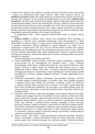 „Projekt współfinansowany ze środków Europejskiego Funduszu Społecznego”
59
wartości, które znalazły swoje miejsce w systemie wartości człowieka ma siłę motywacyjną
i wpływa na dokonywanie przez niego wyborów. Zbiór norm etycznych nazywa się
kodeksem etycznym. Kodeks taki mogą opracować przedstawiciele różnych stowarzyszeń,
formacji, albo zawodów. W tym ostatnim przypadku będzie on nosił nazwę kodeksu etyki
zawodowej i określał zasady, których przestrzeganie zapewni odpowiedni prestiż społeczny
przedstawicielom danego zawodu oraz poszanowanie ich pracy. Zasady te stanowią bowiem
wyznacznik pewnych zachowań, które są pożądane, jak i tych, które są absolutnie zakazane,
bo wpływają na jakość wykonywanej pracy, jak i opinię o danym środowisku zawodowym.
Dlatego naruszenie zasad kodeksu etyki zawodowej zagrożone jest licznymi sankcjami, jakie
mogą nałożyć uprawnione komisje etyki lub sądy dyscyplinarne.
Z zagadnieniem etyki i norm etycznych nierozerwalnie wiąże się pojęcie kultury
osobistej.
Kultura osobista to niektóre cechy, nawyki oraz umiejętności, które powodują, że
posiadający je człowiek może świadomie przestrzegać norm obowiązujących w danej
społeczności i w danym miejscu. Te cechy, nawyki i umiejętności kształtowane są nie tylko
w procesie wychowania, jakiemu podlegamy w domu rodzinnym czy szkole, ale są
zdobywane w zasadzie przez całe życie. Nie ma, bowiem kultury osobistej bez ciągłego
doskonalenia się, bez stałej pracy nad sobą. Zmieniają się przecież wzorce, normy, powinny
się więc zmieniać odpowiednio także zasady postępowania. Człowiek o wysokiej kulturze
osobistej jest szanowany i dobrze postrzegany przez otoczenie, utrzymuje dobre i pozytywne
stosunki ze wszystkimi.
Elementy składające się na kulturę osobistą to:
1) walory intelektualne: sposób myślenia, rozumienie pojęcia inteligencja i umiejętność
przystosowania się do zmieniających się warunków pracy i życia. Człowiek
przestrzegający zasad kultury osobistej ukierunkowuje swój sposób myślenia do danej
sytuacji życiowej, w jakiej obecnie się znajduje lub, jaka znajduje się już w jego
najbliższych planach. Dobrze radzi sobie z wszelkimi sytuacjami problemowymi lub
wymagającymi myślenia i zastanowienia. Łatwo współpracuje z innymi ludźmi i potrafi
komunikować się słownie, unikając zbędnych informacji i stosując odpowiednie formy
wypowiedzi;
2) wrażliwość emocjonalna: empatia, zrozumienie, wyrozumiałość, tolerancja. Człowiek
o wysokiej kulturze osobistej posiadając te wszystkie cechy, łatwo znajduje przyjaciół
i sympatię innych ludzi. Potrafi ich zrozumieć, wysłuchać, pomóc im, pocieszyć
w trudnych chwilach. Może również liczyć na pomoc z ich strony w niekorzystnej dla
siebie chwili. Posiada dużo znajomości, nie ma wrogów i jest ogólnie lubianą osobą. Nie
czuje się samotny i zapomniany, co przynosi mu duże korzyści, chociażby z faktu, że jest
potrzebny innym;
3) stosowanie zasad dobrego zachowania obejmujące: przestrzeganie dobrych obyczajów
i manier, język, jakiego używamy w kontaktach z innymi, taktowne zachowanie wobec
innych, okazywanie szacunku, zainteresowania, gotowość niesienia pomocy, stosowanie
godziwych metod działania. Cechy te są bardzo szanowane i poszukiwane przez inne
osoby, więc człowiek o wysokiej kulturze osobistej, posiadając je łatwo nawiązuje
pozytywne stosunki z ludźmi, jest lubiany i podziwiany nie tylko przez najbliższe grono,
lecz również szanowanych dostojników i osobistości, ponieważ dobre obyczaje, maniery,
właściwe zachowanie się w danej okoliczności, a także zróżnicowany język używany
w rozmowach z różnymi osobami są objawami dobrego wychowania i cechami godnymi
człowieka wysokiej pozycji społecznej;
4) walory etyczne, czyli zasady i normy postępowania społeczno-moralnego, niezwykle
ważne w kontaktach z drugim człowiekiem. Etyka jest ważną sferą życia, ponieważ
określa zasady, które trzeba przestrzegać, aby zachować godność i zdrowie psychiczne
 