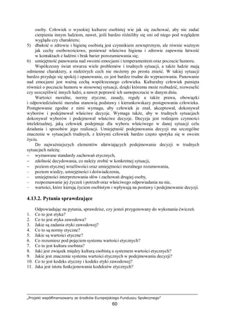 „Projekt współfinansowany ze środków Europejskiego Funduszu Społecznego”
60
osoby. Człowiek o wysokiej kulturze osobistej wie jak się zachować, aby nie zadać
cierpienia innym ludziom, nawet, jeśli bardzo różniliby się oni od niego pod względem
wyglądu czy charakteru;
5) dbałość o zdrowie i higienę osobistą jest czynnikiem zewnętrznym, ale równie ważnym
jak cechy osobowościowe, ponieważ właściwa higiena i zdrowie zapewnia łatwość
w kontaktach z ludźmi i brak barier porozumiewania się;
6) umiejętność panowania nad swoimi emocjami i temperamentem oraz poczucie humoru.
Współczesny świat stwarza wiele problemów i trudnych sytuacji, a także ludzie mają
odmienne charaktery, a niektórych cech nie możemy po prostu znieść. W takiej sytuacji
bardzo przydaje się spokój i opanowanie, co jest bardzo trudne do wypracowania. Panowanie
nad emocjami jest ważną cechą współczesnego człowieka. Kulturalny człowiek pamięta
również o poczuciu humoru w stosownej sytuacji, dzięki któremu może rozbudzić, rozweselić
czy uszczęśliwić innych ludzi, a nawet poprawić ich samopoczucie w danym dniu.
Wartości moralne, normy etyczne, zasady, reguły a także prawa, obowiązki
i odpowiedzialność moralna stanowią podstawy i kierunkowskazy postępowania człowieka.
Postępowanie zgodne z nimi wymaga, aby człowiek je znał, akceptował, dokonywał
wyborów i podejmował właściwe decyzje. Wymaga także, aby w trudnych sytuacjach
dokonywał wyborów i podejmował właściwe decyzje. Decyzja jest rodzajem czynności
intelektualnej, jaką człowiek podejmuje dla wyboru właściwego w danej sytuacji celu
działania i sposobów jego realizacji. Umiejętność podejmowania decyzji ma szczególne
znaczenie w sytuacjach trudnych, z którymi człowiek bardzo często spotyka się w swoim
życiu.
Do najważniejszych elementów ułatwiających podejmowanie decyzji w trudnych
sytuacjach należą:
− wyznawane standardy zachowań etycznych,
− zdolność decydowania, co należy zrobić w konkretnej sytuacji,
− poziom etycznej wrażliwości oraz umiejętności moralnego rozumowania,
– poziom wiedzy, umiejętności i doświadczenia,
– umiejętności interpretowania słów i zachowań drugiej osoby,
– rozpoznawanie jej życzeń i potrzeb oraz właściwego odpowiadania na nie,
– wartości, które kierują życiem osobistym i wpływają na postawy i podejmowanie decyzji.
4.13.2. Pytania sprawdzające
Odpowiadając na pytania, sprawdzisz, czy jesteś przygotowany do wykonania ćwiczeń.
1. Co to jest etyka?
2. Co to jest etyka zawodowa?
3. Jakie są zadania etyki zawodowej?
4. Co to są normy etyczne?
5. Jakie są wartości etyczne?
6. Co rozumiesz pod pojęciem systemu wartości etycznych?
7. Co to jest kultura osobista?
8. Jaki jest związek między kulturą osobistą a systemem wartości etycznych?
9. Jakie jest znaczenie systemu wartości etycznych w podejmowaniu decyzji?
10. Co to jest kodeks etyczny i kodeks etyki zawodowej?
11. Jaka jest istota funkcjonowania kodeksów etycznych?
 