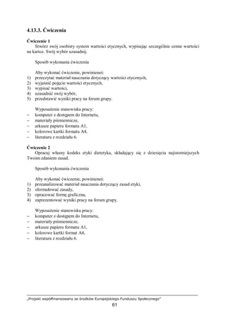„Projekt współfinansowany ze środków Europejskiego Funduszu Społecznego”
61
4.13.3. Ćwiczenia
Ćwiczenie 1
Stwórz swój osobisty system wartości etycznych, wypisując szczególnie cenne wartości
na kartce. Swój wybór uzasadnij.
Sposób wykonania ćwiczenia
Aby wykonać ćwiczenie, powinieneś:
1) przeczytać materiał nauczania dotyczący wartości etycznych,
2) wyjaśnić pojęcie wartości etycznych,
3) wypisać wartości,
4) uzasadnić swój wybór,
5) przedstawić wyniki pracy na forum grupy.
Wyposażenie stanowiska pracy:
− komputer z dostępem do Internetu,
− materiały piśmiennicze,
− arkusze papieru formatu A1,
− kolorowe kartki formatu A4,
− literatura z rozdziału 6.
Ćwiczenie 2
Opracuj własny kodeks etyki dietetyka, składający się z dziesięciu najistotniejszych
Twoim zdaniem zasad.
Sposób wykonania ćwiczenia
Aby wykonać ćwiczenie, powinieneś:
1) przeanalizować materiał nauczania dotyczący zasad etyki,
2) sformułować zasady,
3) opracować formę graficzna,
4) zaprezentować wyniki pracy na forum grupy.
Wyposażenie stanowiska pracy:
− komputer z dostępem do Internetu,
− materiały piśmiennicze,
− arkusze papieru formatu A1,
− kolorowe kartki format A4,
− literatura z rozdziału 6.
 