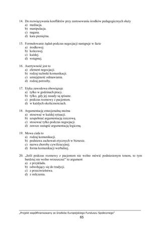 „Projekt współfinansowany ze środków Europejskiego Funduszu Społecznego”
65
14. Do rozwiązywania konfliktów przy zastosowaniu środków pedagogicznych służy
a) mediacja.
b) manipulacja.
c) nagana.
d) kara pieniężna.
15. Formułowanie żądań podczas negocjacji następuje w fazie
a) środkowej.
b) końcowej.
c) każdej.
d) wstępnej.
16. Asertywność jest to
a) element negocjacji.
b) rodzaj techniki komunikacji.
c) umiejętność odmawiania.
d) rodzaj potrzeby.
17. Etyka zawodowa obowiązuje
a) tylko w godzinach pracy.
b) tylko, gdy jej zasady są spisane.
c) podczas rozmowy z pacjentem.
d) w każdych okolicznościach.
18. Argumentację emocjonalną można
a) stosować w każdej sytuacji.
b) uzupełniać argumentacją rzeczową.
c) stosować tylko podczas negocjacji.
d) zawsze zastąpić argumentacją logiczną.
19. Mowa ciała to
a) rodzaj komunikacji.
b) podstawa zachowań etycznych w biznesie.
c) nazwa choroby cywilizacyjnej.
d) forma komunikacji werbalnej.
20. „Jeśli podczas rozmowy z pacjentem nie wolno mówić podniesionym tonem, to tym
bardziej nie wolno wrzeszczeć” to argument
a) z przykładu.
b) odwołujący się do tradycji.
c) z przeciwieństwa.
d) z milczenia.
 