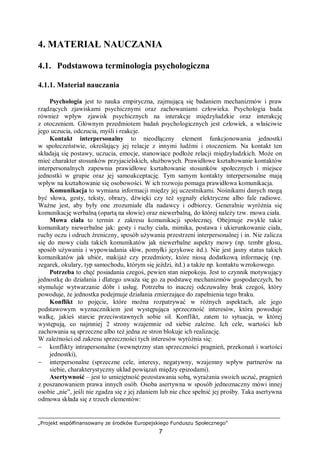 „Projekt współfinansowany ze środków Europejskiego Funduszu Społecznego”
7
4. MATERIAŁ NAUCZANIA
4.1. Podstawowa terminologia psychologiczna
4.1.1. Materiał nauczania
Psychologia jest to nauka empiryczna, zajmującą się badaniem mechanizmów i praw
rządzących zjawiskami psychicznymi oraz zachowaniami człowieka. Psychologia bada
również wpływ zjawisk psychicznych na interakcje międzyludzkie oraz interakcję
z otoczeniem. Głównym przedmiotem badań psychologicznych jest człowiek, a właściwie
jego uczucia, odczucia, myśli i reakcje.
Kontakt interpersonalny to nieodłączny element funkcjonowania jednostki
w społeczeństwie, określający jej relacje z innymi ludźmi i otoczeniem. Na kontakt ten
składają się postawy, uczucia, emocje, stanowiące podłoże relacji międzyludzkich. Może on
mieć charakter stosunków przyjacielskich, służbowych. Prawidłowe kształtowanie kontaktów
interpersonalnych zapewnia prawidłowe kształtowanie stosunków społecznych i miejsce
jednostki w grupie oraz jej samoakceptację. Tym samym kontakty interpersonalne mają
wpływ na kształtowanie się osobowości. W ich rozwoju pomaga prawidłowa komunikacja.
Komunikacja to wymiana informacji między jej uczestnikami. Nośnikami danych mogą
być słowa, gesty, teksty, obrazy, dźwięki czy też sygnały elektryczne albo fale radiowe.
Ważne jest, aby były one zrozumiałe dla nadawcy i odbiorcy. Generalnie wyróżnia się
komunikację werbalną (opartą na słowie) oraz niewerbalną, do której należy tzw. mowa ciała.
Mowa ciała to termin z zakresu komunikacji społecznej. Obejmuje zwykle takie
komunikaty niewerbalne jak: gesty i ruchy ciała, mimika, postawa i ukierunkowanie ciała,
ruchy oczu i odruch źreniczny, sposób używania przestrzeni interpersonalnej i in. Nie zalicza
się do mowy ciała takich komunikatów jak niewerbalne aspekty mowy (np. tembr głosu,
sposób używania i wypowiadania słów, pomyłki językowe itd.). Nie jest jasny status takich
komunikatów jak ubiór, makijaż czy przedmioty, które niosą dodatkową informację (np.
zegarek, okulary, typ samochodu, którym się jeździ, itd.) a także np. kontaktu wzrokowego.
Potrzeba to chęć posiadania czegoś, pewien stan niepokoju. Jest to czynnik motywujący
jednostkę do działania i dlatego uważa się go za podstawę mechanizmów gospodarczych, bo
stymuluje wytwarzanie dóbr i usług. Potrzeba to inaczej odczuwalny brak czegoś, który
powoduje, że jednostka podejmuje działania zmierzające do zapełnienia tego braku.
Konflikt to pojęcie, które można rozpatrywać w różnych aspektach, ale jego
podstawowym wyznacznikiem jest występująca sprzeczność interesów, która powoduje
walkę, jakieś starcie przeciwstawnych sobie sił. Konflikt, zatem to sytuacja, w której
występują, co najmniej 2 strony wzajemnie od siebie zależne. Ich cele, wartości lub
zachowania są sprzeczne albo też jedna ze stron blokuje ich realizację.
W zależności od zakresu sprzeczności tych interesów wyróżnia się:
− konflikty intrapersonalne (wewnętrzny stan sprzeczności pragnień, przekonań i wartości
jednostki),
− interpersonalne (sprzeczne cele, interesy, negatywny, wzajemny wpływ partnerów na
siebie, charakterystyczny układ powiązań między epizodami).
Asertywność – jest to umiejętność pozostawania sobą, wyrażania swoich uczuć, pragnień
z poszanowaniem prawa innych osób. Osoba asertywna w sposób jednoznaczny mówi innej
osobie „nie”, jeśli nie zgadza się z jej zdaniem lub nie chce spełnić jej prośby. Taka asertywna
odmowa składa się z trzech elementów:
 