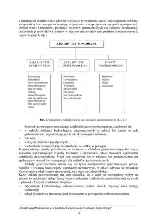 „Projekt współfinansowany ze środków Europejskiego Funduszu Społecznego”
9
z działalności dodatkowej to głównie wpływy z prowadzenia szatni i udostępnienia telefonu,
ze sprzedaży kart wstępu na występy artystyczne, z wypożyczania sprzętu i wynajmu sali,
obsługi wesel i bankietów, produkcji wyrobów garmażeryjnych dla sklepów detalicznych,
dożywiania pracowników i uczniów w sieci otwartej (wydawanie posiłków abonamentowych,
regeneracyjnych, itp.).
Rys. 3. Szczegółowy podział otwartej sieci zakładów gastronomicznych [4, s. 13]
Jednostki gospodarcze prowadzące działalność gastronomiczną mogą znajdować się:
− w stałych obiektach budowlanych, przeznaczonych w całości lub części na cele
gastronomiczne, odpowiadających ściśle określonym warunkom,
− hotelach,
− w innych obiektach turystycznych,
− w obiektach ruchomych (np. w samolocie, na statku, w pociągu).
Ponadto istnieją punkty gastronomiczne związane z zakładem gastronomicznym lub innym
zakładem wytwarzającym wyroby kulinarne i ciastkarskie, które prowadzą ograniczoną
działalność gastronomiczną. Mogą one znajdować się w obiekcie lub pomieszczeniu nie
spełniającym warunków wymaganych dla zakładów gastronomicznych.
Zakłady gastronomiczne różnią się nie tylko asortymentem sprzedawanych potraw,
napojów i towarów handlowych, warunkami technicznymi, w jakich odbywa się produkcja
i konsumpcja (lokal i jego wyposażenie), lecz także metodami obsługi.
Każdy zakład gastronomiczny ma swą specyfikę, co z kolei ma niewątpliwy wpływ na
poziom świadczonych usług. Specyficznym rodzajem działalności gastronomicznej są hotele
– placówki, których działalność obejmuje:
− zapewnienie krótkotrwałego zakwaterowania (hotele, motele, zajazdy) oraz obsługę
konferencji,
− usługi żywieniowe (restauracyjne) prowadzone w powiązaniu z zakwaterowaniem.
Restauracje
Jadłodajnie
Bary restauracyjne
Samoobsługowe
bary szybkiej
obsługi
Samoobsługowe
bary przekąskowe
Samoobsługowe
bary uniwersalne
Bistro
ZAKŁADY GASTRONOMICZNE
PUNKTY
GASTRONOMICZNE
ZAKŁADY TYPU
UZUPEŁNIAJĄCEGO
ZAKŁADY TYPU
ŻYWIENIOWEGO
Smażalnie
Pijalnie
Bufety
Lodziarnie
Kawiarnie
Herbaciarnie
Cukiernie
Winiarnie
Miodosytnie
Piwiarnie
Bary rozrywkowe
Bary alkoholowe
 