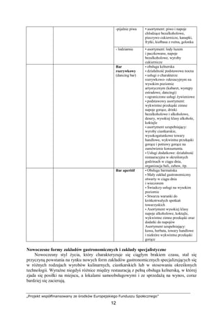 „Projekt współfinansowany ze środków Europejskiego Funduszu Społecznego”
12
-pijalnie piwa • asortyment: piwo i napoje
chłodzące bezalkoholowe,
pieczywo cukiernicze, kanapki,
frytki, kiełbasa z rożna, golonka
- lodziarnie • asortyment: lody luzem
i paczkowane, napoje
bezalkoholowe, wyroby
cukiernicze
Bar
rozrywkowy
(dancing bar)
• obsługa kelnerska
• działalność podstawowa nocna
• usługi o charakterze
rozrywkowo- rekreacyjnym na
wysokim poziomie
artystycznym (kabaret, występy
estradowe, dancingi)
• ograniczone usługi żywieniowe
• podstawowy asortyment:
wykwintne przekąski zimne
napoje gorące, drinki
bezalkoholowe i alkoholowe,
desery, wysokiej klasy alkohole,
koktajle
• asortyment uzupełniający:
wyroby ciastkarskie,
wysokogatunkowe towary
handlowe, wykwintne przekąski
gorące i potrawy gorące na
zamówienie konsumenta.
• Usługi dodatkowe: działalność
restauracyjna w określonych
godzinach w ciągu dnia,
organizacja bali, zabaw, itp.
Bar aperitif • Obsługa barmańska
• Mały zakład gastronomiczny
otwarty w ciągu dnia
i wieczorem
• Świadczy usługi na wysokim
poziomie
• Stwarza warunki do
krótkotrwałych spotkań
towarzyskich
• Asortyment wysokiej klasy
napoje alkoholowe, koktajle,
wykwintne zimne przekąski oraz
dodatki do napojów
Asortyment uzupełniający:
kawa, herbata, towary handlowe
i niektóre wykwintne przekąski
gorące
Nowoczesne formy zakładów gastronomicznych i zakłady specjalistyczne
Nowoczesny styl życia, który charakteryzuje się ciągłym brakiem czasu, stał się
przyczyną powstania na rynku nowych form zakładów gastronomicznych specjalizujących się
w różnych rodzajach wyrobów kulinarnych, ciastkarskich lub w stosowaniu określonych
technologii. Wyraźne niegdyś różnice między restauracją z pełną obsługa kelnerską, w której
zjada się posiłki na miejscu, a lokalami samoobsługowymi i ze sprzedażą na wynos, coraz
bardziej się zacierają.
 