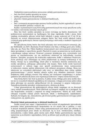 „Projekt współfinansowany ze środków Europejskiego Funduszu Społecznego”
13
Najbardziej rozpowszechnione nowoczesne zakłady gastronomiczne to:
− bary fast food i punkty sprzedaży na wynos,
− punkty gastronomiczne dla podróżujących,
− placówki i lokale gastronomiczne w obiektach handlowych,
− puby,
− bary i restauracje przygotowujące potrawy kuchni polskiej, kuchni regionalnych i potraw
innych narodów, potrawy z warzyw, itp.
Każda z wymienionych wyżej form usług gastronomicznych ma swoje specyficzne cechy
i w każdej z nich można zauważyć innych gości.
Bary fast food i punkty sprzedaży na wynos rozwijają się bardzo dynamicznie. Ich
podstawowym asortymentem są: hamburgery, hot dogi, zapiekanki, frytki i pizza, które
znajdują zwolenników głównie wśród ludzi młodych z grupy wiekowej od 15 do 24 lat.
Zauważa się wzrost zainteresowania usługami barów fast food wśród młodych rodzin
z różnych grup społecznych, chociaż częściej korzystają z nich osoby o średnich i najniższych
dochodach.
Do specyficznej formy barów fast food zaliczamy sieci nowoczesnych restauracji, jak,
np. McDonalds czy KFC (Kentucky Fired Chicken) oraz bary z obsługą gości przy stoliku,
takie jak, np. Pizza Hut. Oferta handlowa komercyjnych sieci nowoczesnych restauracji to
dania sporządzane w specyficzny sposób. Placówki te często są nastawione na wyrób potraw
z określonego rodzaju surowca. Ponieważ czynności produkcyjne przy wytwarzaniu tych
potraw są zmechanizowane, nie ma możliwości zamówień na indywidualne życzenia
klientów. Specjalne, przyjazne dla środowiska opakowania, kubki z nadrukami firmowymi,
liczne promocje oraz zmieniająca się oferta podyktowane są rosnącą konkurencją w tej
branży. Stosuje się tu samoobsługę, klient płaci w momencie złożenia zamówienia przy
stoisku sprzedawcy, pełniącego jednocześnie rolę kasjera. Duża liczba stoisk kasowych
usytuowanych w jednym ciągu oraz sposób przedstawienia menu (umieszczenie
w widocznym miejscu spełnia jednocześnie rolę reklamy) przyspiesza obsługę. Menu jest
identyczne we wszystkich placówkach całej sieci, co identyfikuje dany rodzaj zakładu
gastronomicznego i jeszcze bardziej ułatwia wybór przy składaniu zamówień. Często
dodatkową ofertą pełniącą również rolę reklamy jest asortyment uzupełniający w postaci
gadżetów lub zabawek dla dzieci oraz organizacja konkursów i imprez okolicznościowych.
Inną formą barów fast food są pizzerie. Z jednej strony obsługa gości przy stoliku (lecz
też nie we wszystkich lokalach) upodabnia je do restauracji, z drugiej serwowany jeden rodzaj
dania głównego nie pozwala zaklasyfikować ich do restauracji w pojęciu tradycyjnym.
Największą dynamikę sprzedaży wykazują pizzerie z dostawą do domu.
Usługi gastronomiczne dla podróżujących oferują lokale znajdujące się na dworcach
i przy trasach komunikacyjnych. Wiele placówek tej kategorii znajduje się w pociągach. Są
one bezpośrednio związane z popytem na usługi transportowe. Należą do nich: lokale
oferujące wszystkie rodzaje potraw barowych, lokale z hamburgerami, zapiekankami,
frytkami, hot dogami, itp., minicukiernie, jak również punkty gastronomiczne serwujące jeden
rodzaj potraw, np. pijalnie piwa.
Placówki i lokale gastronomiczne w obiektach handlowych
Szybki rozwój sieci super- i hipermarketów oraz wzrost ich popularności spowodowały
powstanie lokali gastronomicznych bezpośrednio na ich terenie lub w pobliżu, a więc
w dużych skupiskach ludności. Oferta usług gastronomicznych tych lokali jest zbliżona do
usług proponowanych przez lokale na dworcach. Są to m.in. minikawiarnie, minibary,
minicukiernie, a także lokale, gdzie można zjeść obiad. Punkty gastronomiczne tego typu
nastawione są na klientów supermarketu, którzy są skłonni zjeść posiłek przy okazji robienia
zakupów.
 
