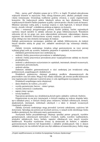 „Projekt współfinansowany ze środków Europejskiego Funduszu Społecznego”
14
Puby – nazwę „pub" oficjalnie uznano już w 1874 r. w Anglii. W pubach zdecydowana
większość klientów to mężczyźni. Puby oferują klientom piwo, alkohol, przekąski zimne
i dania restauracyjne. Gwarantują wydłużone godziny otwarcia, a często organizowanie
koncertów. Do tradycyjnych pubów lokalnych zalicza się bary alkoholowe. Wśród
współczesnych klientów bardzo popularne są puby z piwem prosto z beczki (cask ale houses).
Młodzież natomiast wabią puby o wystroju wnętrza w stylu high-tech, w których klimat
tworzy „światło i dźwięk", a dodatkową atrakcją są imprezy czy koncerty.
Bary i restauracje przygotowujące potrawy kuchni polskiej, kuchni regionalnych
i potrawy innych narodów to zakłady zaliczane do grupy folklorystycznych. Warunkiem
zaliczenia ich do tej grupy jest, poza odpowiednimi potrawami, odpowiadający danemu
regionowi lub okresowi historycznemu wystrój wnętrza, wyposażenie i zastawa stołowa,
stroje obsługi oraz inne elementy nawiązujące do tradycji.
Zakłady gastronomiczne nawiązujące, podobnie jak zakłady folklorystyczne, do tradycji
innych narodów należą do grupy tzw. zakładów narodowych (np. restauracje chińskie,
włoskie).
Zakłady żywienia zamkniętego świadczą usługi gastronomiczne na rzecz pewnej
wybranej grupy osób, np. uczniów, studentów, pacjentów w szpitalach, wczasowiczów.
Zakładami gastronomicznymi sieci zamkniętej są:
− stołówki i bufety pracownicze prowadzone w zakładach pracy,
− stołówki i bufety pracownicze prowadzone przez wyspecjalizowane zakłady na zlecenie
przedsiębiorstw,
− stołówki z całodziennym wyżywieniem (w szpitalach, internatach, domach wczasowych,
sanatoriach, prewentoriach),
− stołówki szkolne.
Zadaniem zakładów gastronomicznych w sieci zamkniętej jest świadczenie usług
podstawowych, uzupełniających i dodatkowych.
Działalność podstawowa obejmuje produkcję posiłków abonamentowych dla
pracowników oraz ich rodzin. Mogą to być obiady codzienne, jak również posiłki dietetyczne
oraz regeneracyjne (wydawane w przerwie pracy w celu zapobiegania wyczerpaniu sił).
Działalność uzupełniająca może obejmować:
− dania obiadowe do wyboru „a la carte",
− wyroby garmażeryjne, barowe – zimne i gorące,
− wyroby cukiernicze i ciastkarskie,
− napoje zimne i gorące,
− towary handlowe.
Najczęściej spotykamy się z działalnością dwóch typów zakładów: stołówek i bufetów.
Organizowane są one przy instytucjach, w których znajdują się większe skupiska ludzi,
np w zakładach pracy, w których istnieje praca zmianowa, hotelach robotniczych, domach,
akademickich, internatach, stołówkach szkolnych i a także w domach wczasowych
i kantynach wojskowych.
Zakłady żywienia zamkniętego mogą prowadzić żywienie całodzienne, częściowe lub
dożywianie. Sprzedają one potrawy po kosztach surowca, w ramach ściśle określonego limitu
środków pieniężnych, bez doliczania marży gastronomicznej.
Asortyment bufetu przyzakładowego obejmuje sprzedaż potraw gorących, wyrobów
garmażeryjnych, cukierniczych nietrwałych i trwałych, wędlin, wyrobów wędliniarskich,
artykułów nabiałowych, kawy, herbaty, napojów chłodzących oraz innych towarów
handlowych. Wszystkie wymienione towary są dostarczane do bufetów z zakładów
gastronomicznych, hurtowni lub bezpośrednio z zakładów produkcyjnych. Gdy w danym
zakładzie pracy nie ma stołówki lub jest ona zbyt oddalona od stanowiska pracy, bufety mogą
 