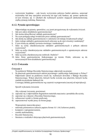 „Projekt współfinansowany ze środków Europejskiego Funduszu Społecznego”
16
− wyżywienie bezpłatne – całe koszty wyżywienia pokrywa budżet państwa, samorząd
terytorialny lub inny specjalnie utworzony do tego celu fundusz, np. pomoc społeczna
(w tym również, np. w szkołach dla wybranych uczniów mających udokumentowaną
ciężką sytuację rodzinną, finansową).
4.1.2. Pytania sprawdzające
Odpowiadając na pytania, sprawdzisz, czy jesteś przygotowany do wykonania ćwiczeń.
1. Jaki jest zakres działalności gastronomicznej?
2. Jak można sklasyfikować zakłady gastronomiczne?
3. Na czym polegają usługi świadczone przez zakłady gastronomiczne?
4. Jak dzielą się zakłady gastronomiczne w zależności od rodzaju świadczonych usług?
5. Jakie rodzaje zakładów gastronomicznych zaliczane są do sieci otwartej i zamkniętej?
6. Czym różnią się zakłady żywienia otwartego i zamkniętego?
7. Jakie są cechy charakterystyczne zakładów gastronomicznych o pełnym zakresie
wyżywienia?
8. Jakie są cechy charakterystyczne zakładów gastronomicznych o ograniczonym zakresie
wyżywienia?
9. Jakie są cechy charakterystyczne stołówek i bufetów?
10. Jakie firmy gastronomiczne funkcjonujące na terenie Polski, zaliczane są do
nowoczesnych form działalności gastronomicznej?
4.1.3. Ćwiczenia
Ćwiczenie 1
Na podstawie Małego Rocznika Statystycznego odpowiedz na pytanie:
1. Ile placówek gastronomicznych sektora prywatnego i publicznego funkcjonuje w Polsce?
Odpowiedzi udziel na podstawie trzech lat, wybranych dowolnie z Małego Rocznika
Statystycznego. Wskaż placówki, których liczba wzrosła oraz placówki, których liczba
zmalała na przełomie badanych lat.
Uszereguj zakłady gastronomiczne wg częstości występowania (zacznij od największej).
Sposób wykonania ćwiczenia
Aby wykonać ćwiczenie, powinieneś:
1) zapoznać się z odpowiednim fragmentem materiału nauczania z poradnika dla ucznia,
2) zapoznać się z danymi z Rocznika Statystycznego,
3) zobrazować wyniki w formie graficznej,
4) zaprezentować wyniki pracy na forum grupy.
Wyposażenie stanowiska pracy:
− materiały piśmiennicze (arkusze papieru format A1 i A4, kolorowe pisaki),
− komputer z oprogramowaniem,
− rzutnik multimedialny,
− Rocznik Statystyczny,
− literatura z rozdziału 6 dotycząca placówek gastronomicznych.
 