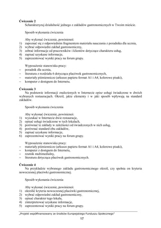 „Projekt współfinansowany ze środków Europejskiego Funduszu Społecznego”
17
Ćwiczenie 2
Scharakteryzuj działalność jednego z zakładów gastronomicznych w Twoim mieście.
Sposób wykonania ćwiczenia
Aby wykonać ćwiczenie, powinieneś:
1) zapoznać się z odpowiednim fragmentem materiału nauczania z poradnika dla ucznia,
2) wybrać odpowiedni zakład gastronomiczny,
3) zebrać informacje od pracowników i klientów dotyczące charakteru usług,
4) zapisać uzyskane informacje,
5) zaprezentować wyniki pracy na forum grupy.
Wyposażenie stanowiska pracy:
− poradnik dla ucznia,
− literatura z rozdziału 6 dotycząca placówek gastronomicznych,
− materiały piśmiennicze (arkusze papieru format A1 i A4, kolorowe pisaki),
− komputer z dostępem do Internetu.
Ćwiczenie 3
Na podstawie informacji znalezionych w Internecie opisz usługi świadczone w dwóch
wybranych restauracjach. Określ, jakie elementy i w jaki sposób wpływają na standard
zakładów.
Sposób wykonania ćwiczenia
Aby wykonać ćwiczenie, powinieneś:
1) wyszukać w Internecie dwie restauracje,
2) opisać usługi świadczone w tych lokalach,
3) porównać te zakłady w zależności od świadczonych w nich usług,
4) porównać standard obu zakładów,
5) zapisać uzyskane informacje,
6) zaprezentować wyniki pracy na forum grupy.
Wyposażenie stanowiska pracy:
− materiały piśmiennicze (arkusze papieru format A1 i A4, kolorowe pisaki),
− komputer z dostępem do Internetu,
− rzutnik multimedialny,
− literatura dotycząca placówek gastronomicznych.
Ćwiczenie 4
Na przykładzie wybranego zakładu gastronomicznego określ, czy spełnia on kryteria
nowoczesnej placówki gastronomicznej.
Sposób wykonania ćwiczenia
Aby wykonać ćwiczenie, powinieneś:
1) określić kryteria nowoczesnej placówki gastronomicznej,
2) wybrać odpowiedni zakład gastronomiczny,
3) opisać charakter tego lokalu,
4) zinterpretować uzyskane informacje,
5) zaprezentować wyniki pracy na forum grupy.
 