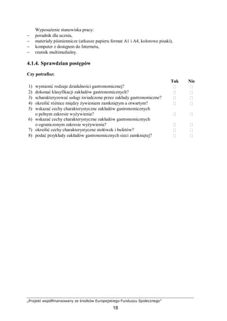 „Projekt współfinansowany ze środków Europejskiego Funduszu Społecznego”
18
Wyposażenie stanowiska pracy:
− poradnik dla ucznia,
− materiały piśmiennicze (arkusze papieru format A1 i A4, kolorowe pisaki),
− komputer z dostępem do Internetu,
− rzutnik multimedialny.
4.1.4. Sprawdzian postępów
Czy potrafisz:
Tak Nie
1) wymienić rodzaje działalności gastronomicznej?  
2) dokonać klasyfikacji zakładów gastronomicznych?  
3) scharakteryzować usługi świadczone przez zakłady gastronomiczne?  
4) określić różnice między żywieniem zamkniętym a otwartym?  
5) wskazać cechy charakterystyczne zakładów gastronomicznych
o pełnym zakresie wyżywienia?  
6) wskazać cechy charakterystyczne zakładów gastronomicznych
o ograniczonym zakresie wyżywienia?  
7) określić cechy charakterystyczne stołówek i bufetów?  
8) podać przykłady zakładów gastronomicznych sieci zamkniętej?  
 