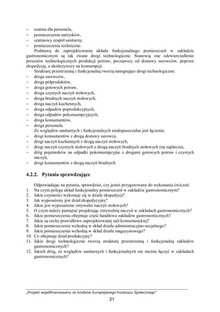 „Projekt współfinansowany ze środków Europejskiego Funduszu Społecznego”
21
− szatnia dla personelu,
− pomieszczenia natrysków,
− szatniowy zespół sanitarny,
− pomieszczenia techniczne.
Podstawą do zaprojektowania układu funkcjonalnego pomieszczeń w zakładzie
gastronomicznym są tak zwane drogi technologiczne. Stanowią one odzwierciedlenie
procesów technologicznych produkcji potraw, począwszy od dostawy surowców, poprzez
ekspedycję, a skończywszy na konsumpcji.
Strukturę przestrzenną i funkcjonalną tworzą następujące drogi technologiczne:
− droga surowców,
− droga półproduktów,
− droga gotowych potraw,
− droga czystych naczyń stołowych,
− droga brudnych naczyń stołowych,
− droga naczyń kuchennych,
− droga odpadów poprodukcyjnych,
− droga odpadów pokonsumpcyjnych,
− droga konsumentów,
− droga personelu.
Ze względów sanitarnych i funkcjonalnych niedopuszczalne jest łączenie:
− drogi konsumentów z drogą dostawy surowca,
− drogi naczyń kuchennych z drogą naczyń stołowych,
− drogi naczyń czystych stołowych z drogą naczyń brudnych stołowych (na zapleczu),
− dróg pojemników na odpadki pokonsumpcyjne z drogami gotowych potraw i czystych
naczyń,
− drogi konsumentów z drogą naczyń brudnych.
4.2.2. Pytania sprawdzające
Odpowiadając na pytania, sprawdzisz, czy jesteś przygotowany do wykonania ćwiczeń.
1. Na czym polega układ funkcjonalny pomieszczeń w zakładzie gastronomicznym?
2. Jakie czynności wykonuje się w dziale ekspedycji?
3. Jak wyposażony jest dział ekspedycyjny?
4. Jakie jest wyposażenie zmywalni naczyń stołowych?
5. O czym należy pamiętać projektując zmywalnię naczyń w zakładach gastronomicznych?
6. Jakie pomieszczenia obejmuje część handlowa zakładów gastronomicznych?
7. Jakie są cechy prawidłowo zaprojektowanej sali konsumenckiej?
8. Jakie pomieszczenia wchodzą w skład działu administracyjno-socjalnego?
9. Jakie pomieszczenia wchodzą w skład działu magazynowego?
10. Co obejmuje dział produkcyjny?
11. Jakie drogi technologiczne tworzą strukturę przestrzenną i funkcjonalną zakładów
gastronomicznych?
12. Jakich dróg, ze względów sanitarnych i funkcjonalnych nie można łączyć w zakładach
gastronomicznych?
 