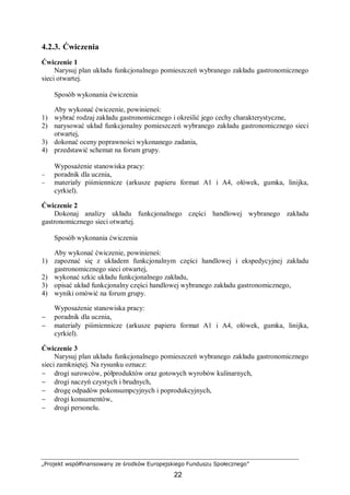 „Projekt współfinansowany ze środków Europejskiego Funduszu Społecznego”
22
4.2.3. Ćwiczenia
Ćwiczenie 1
Narysuj plan układu funkcjonalnego pomieszczeń wybranego zakładu gastronomicznego
sieci otwartej.
Sposób wykonania ćwiczenia
Aby wykonać ćwiczenie, powinieneś:
1) wybrać rodzaj zakładu gastronomicznego i określić jego cechy charakterystyczne,
2) narysować układ funkcjonalny pomieszczeń wybranego zakładu gastronomicznego sieci
otwartej,
3) dokonać oceny poprawności wykonanego zadania,
4) przedstawić schemat na forum grupy.
Wyposażenie stanowiska pracy:
− poradnik dla ucznia,
− materiały piśmiennicze (arkusze papieru format A1 i A4, ołówek, gumka, linijka,
cyrkiel).
Ćwiczenie 2
Dokonaj analizy układu funkcjonalnego części handlowej wybranego zakładu
gastronomicznego sieci otwartej.
Sposób wykonania ćwiczenia
Aby wykonać ćwiczenie, powinieneś:
1) zapoznać się z układem funkcjonalnym części handlowej i ekspedycyjnej zakładu
gastronomicznego sieci otwartej,
2) wykonać szkic układu funkcjonalnego zakładu,
3) opisać układ funkcjonalny części handlowej wybranego zakładu gastronomicznego,
4) wyniki omówić na forum grupy.
Wyposażenie stanowiska pracy:
− poradnik dla ucznia,
− materiały piśmiennicze (arkusze papieru format A1 i A4, ołówek, gumka, linijka,
cyrkiel).
Ćwiczenie 3
Narysuj plan układu funkcjonalnego pomieszczeń wybranego zakładu gastronomicznego
sieci zamkniętej. Na rysunku oznacz:
− drogi surowców, półproduktów oraz gotowych wyrobów kulinarnych,
− drogi naczyń czystych i brudnych,
− drogę odpadów pokonsumpcyjnych i poprodukcyjnych,
− drogi konsumentów,
− drogi personelu.
 