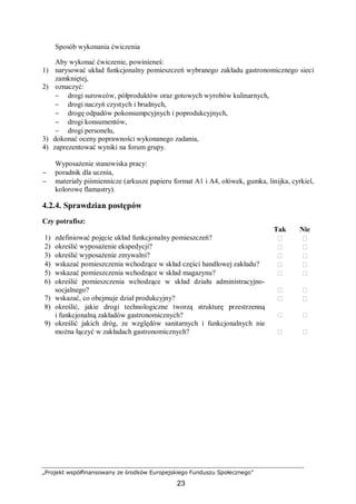 „Projekt współfinansowany ze środków Europejskiego Funduszu Społecznego”
23
Sposób wykonania ćwiczenia
Aby wykonać ćwiczenie, powinieneś:
1) narysować układ funkcjonalny pomieszczeń wybranego zakładu gastronomicznego sieci
zamkniętej,
2) oznaczyć:
− drogi surowców, półproduktów oraz gotowych wyrobów kulinarnych,
− drogi naczyń czystych i brudnych,
− drogę odpadów pokonsumpcyjnych i poprodukcyjnych,
− drogi konsumentów,
− drogi personelu,
3) dokonać oceny poprawności wykonanego zadania,
4) zaprezentować wyniki na forum grupy.
Wyposażenie stanowiska pracy:
− poradnik dla ucznia,
− materiały piśmiennicze (arkusze papieru format A1 i A4, ołówek, gumka, linijka, cyrkiel,
kolorowe flamastry).
4.2.4. Sprawdzian postępów
Czy potrafisz:
Tak Nie
1) zdefiniować pojęcie układ funkcjonalny pomieszczeń?  
2) określić wyposażenie ekspedycji?  
3) określić wyposażenie zmywalni?  
4) wskazać pomieszczenia wchodzące w skład części handlowej zakładu?  
5) wskazać pomieszczenia wchodzące w skład magazynu?  
6) określić pomieszczenia wchodzące w skład działu administracyjno-
socjalnego?  
7) wskazać, co obejmuje dział produkcyjny?  
8) określić, jakie drogi technologiczne tworzą strukturę przestrzenną
i funkcjonalną zakładów gastronomicznych?  
9) określić jakich dróg, ze względów sanitarnych i funkcjonalnych nie
można łączyć w zakładach gastronomicznych?  
 
