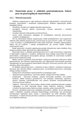 „Projekt współfinansowany ze środków Europejskiego Funduszu Społecznego”
24
4.3. Stanowisko pracy w zakładzie gastronomicznym. Zakres
prac na poszczególnych stanowiskach
4.3.1. Materiał nauczania
Struktura organizacyjna to ogół ustalonych zależności funkcjonalnych i hierarchicznych
pomiędzy stanowiskami i komórkami organizacyjnymi. Struktura organizacyjna spełnia
następujące funkcje:
− klasyfikuje cele jakie ma osiągnąć jednostka organizacyjna,
− porządkuje elementy aparatu wytwórczego, tworząc stanowiska i komórki
organizacyjne,
− kształtuje zależności funkcjonalne oraz hierarchiczne,
− tworzy człony kierownicze, polegające na wyodrębnieniu stanowisk kierowniczych
i organów zarządzających.
Nie ma uniwersalnej struktury organizacyjnej. Każde przedsiębiorstwo musi wypracować
właściwą sobie strukturę organizacyjną, dostosowaną do jego potrzeb i zadań. W związku
z tym występuje w przedsiębiorstwach różna liczba stanowisk i komórek organizacyjnych.
Zależy ona od wielkości i rodzaju przedsiębiorstwa, jak również stopnia trudności
realizowanych celów.
Każde stanowisko i komórka organizacyjna posiada sformułowany zakres działania, który
polega na ustaleniu zadań, uprawnień oraz odpowiedzialności.
Stanowisko pracy w zakładzie gastronomicznym jest to część powierzchni, wyposażona
w odpowiednie urządzenia i narzędzia, obsługiwana przez jednego pracownika lub grupę
pracowników, wykonujących poszczególne operacje, niezbędne do wytworzenia wyrobów
gotowych lub świadczenia usług.
Bardzo ważnym czynnikiem, który decyduje o należytym wykonaniu zadań przez zakład
gastronomiczny, jest właściwa organizacja pracy oraz odpowiednie wykorzystanie personelu
zatrudnionego na poszczególnych stanowiskach roboczych. Pracownicy powinni mieć ściśle
określony zakres obowiązków.
W zakładzie gastronomicznym, w zależności od jego wielkości i charakteru (restauracja,
kawiarnia, bar), sposobu obsługi i organizacji pracy, są zatrudniani pracownicy, wykonujący
różnego rodzaju czynności.
Funkcje przez nich pełnione można podzielić na następujące grupy:
− administracyjno-gospodarczą - kierownik zakładu, zastępca kierownika zakładu,
− produkcyjną – kierownik produkcji, zastępca kierownika produkcji, szef kuchni,
kucharze, młodsi kucharze, garmażerowie, szef produkcji cukierniczej, cukiernicy,
pomoce kuchenne wykwalifikowane oraz pomoce kuchenne niewykwalifikowane,
zmywacze naczyń, blokerzy,
− usługową – kierownik sali, starszy kelner, młodszy kelner, praktykant kelnerski, podający
i sprzątający ze stołu, kierownik bufetu, starszy bufetowy, bufetowy, wydający
w bufecie, kawiarka, pomoc bufetowa, kasjer, szatniarz, portier, pracownik WC.
Wszyscy zatrudnieni pracownicy podlegają kierownikowi zakładu. Są oni obowiązani
szybko i dokładnie wypełniać polecenia bezpośredniego przełożonego oraz przestrzegać
wewnętrznego regulaminu pracy. Każdy z pracowników ma ściśle określony zakres
obowiązków, w ramach których powinien wykonywać samodzielnie czynności, nie czekając
na szczegółowe polecenia.
 