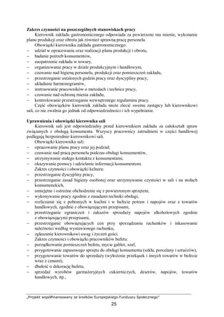 „Projekt współfinansowany ze środków Europejskiego Funduszu Społecznego”
25
Zakres czynności na poszczególnych stanowiskach pracy
Kierownik zakładu gastronomicznego odpowiada za powierzone mu mienie, wykonanie
planu produkcji oraz obrotu jak również sprawną pracę personelu.
Obowiązki kierownika zakładu gastronomicznego:
− udział w opracowaniu oraz realizacji planu produkcji i obrotu,
− badanie potrzeb konsumentów,
− zaopatrzenie zakładu w towary,
− organizowanie pracy w dziale produkcyjnym i handlowym,
− czuwanie nad higieną personelu, produkcji oraz pomieszczeń zakładu,
− przestrzeganie ustalonych godzin pracy oraz dyscypliny pracy,
− układanie harmonogramów,
− instruowanie pracowników o metodach i technice pracy,
− czuwanie nad ochroną mienia zakładu,
− kontrolowanie przestrzegania wewnętrznego regulaminu pracy.
Część obowiązków kierownik zakładu może zlecić swemu zastępcy lub kierownikowi
sali, co nie zwalnia go jednak od odpowiedzialności i ich wypełnianie.
Uprawnienia i obowiązki kierownika sali
Kierownik sali jest odpowiedzialny przed kierownikiem zakładu za całokształt spraw
związanych z obsługą konsumenta. Wszyscy pracownicy zatrudnieni w części handlowej
podlegają bezpośrednio kierownikowi sali.
Obowiązki kierownika sali:
− opracowanie planu pracy oraz jej podział,
− czuwanie nad pracą personelu podczas obsługi konsumentów,
− utrzymywanie stałego kontaktu z konsumentami,
− okazywanie pomocy i udzielanie informacji konsumentom.
Zakres czynności i obowiązki kelnera:
− przestrzeganie dyscypliny pracy,
− przestrzeganie zasad higieny osobistej oraz utrzymywanie czystości w sali i na stołach
konsumenckich,
− umiejętne i ostrożne obchodzenie się z powierzonym sprzętem,
− wykonywanie pracy zgodnie z zasadami techniki obsługi,
− rozliczanie się z pobranych w kuchni i w bufecie potraw i napojów oraz z towarów
handlowych, zgodnie z obowiązującymi przepisami,
− przestrzeganie ograniczeń i zakazów sprzedaży napojów alkoholowych zgodnie
z obowiązującymi przepisami,
− przestrzeganie obowiązujących cen przy sporządzaniu rachunków i inkasowanie
należności według wystawionego rachunku,
− zgłaszanie kierownikowi uwag i życzeń gości.
Zakres czynności i obowiązki pracowników bufetu:
− porządkowanie pomieszczeń bufetu, mycie gablot, szaf,
− przygotowanie zapasowego sprzętu do obsługi konsumenta (szkła, porcelany i sztućców),
− przygotowanie towarów do sprzedaży (wyłożenie przekąsek i innych towarów w bufecie
wraz z cenami),
− dbałość o dekorację bufetu,
− sprzedaż wyrobów garmażeryjnych cukierniczych, deserów, napojów, towarów
handlowych, itp.,
 