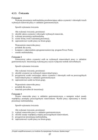 „Projekt współfinansowany ze środków Europejskiego Funduszu Społecznego”
27
4.3.3. Ćwiczenia
Ćwiczenie 1
Wykonaj prezentację multimedialną przedstawiającą zakres czynności i obowiązki trzech
wybranych stanowisk pracy w zakładzie gastronomicznym.
Sposób wykonania ćwiczenia
Aby wykonać ćwiczenie, powinieneś:
1) określić zakres czynności i obowiązki wybranych stanowisk,
2) wykonać prezentację multimedialną,
3) ocenić formę i treść wykonanej prezentacji,
4) zaprezentować wyniki pracy na forum grupy.
Wyposażenie stanowiska pracy:
− poradnik dla ucznia,
− komputer z odpowiednim oprogramowaniem (np. program Power Point),
− rzutnik multimedialny.
Ćwiczenie 2
Zainscenizuj zakres czynności osób na wybranych stanowiskach pracy w zakładzie
gastronomicznym. Inscenizację wykonaj przy użyciu wyłącznie technik niewerbalnych.
Sposób wykonania ćwiczenia
Aby wykonać ćwiczenie, powinieneś:
1) określić czynności na wybranych stanowiskach pracy,
2) przygotować scenki zawierające zakres czynności i obowiązki osób na poszczególnych
stanowiskach pracy w zakładzie gastronomicznym
3) zaprezentować scenki na forum grupy.
Wyposażenie stanowiska pracy:
− poradnik dla ucznia,
− materiały potrzebne do inscenizacji.
Ćwiczenie 3
Wypisz stanowiska pracy w zakładzie gastronomicznym, a następnie wskaż zasady
współpracy pomiędzy poszczególnymi stanowiskami. Wyniki pracy zaprezentuj w formie
prezentacji multimedialnej.
Sposób wykonania ćwiczenia
Aby wykonać ćwiczenie, powinieneś:
1) wypisać stanowiska pracy w zakładzie gastronomicznym,
2) określić zasady współpracy między poszczególnymi stanowiskami,
3) przygotować prezentację multimedialną,
4) zaprezentować wyniki pracy na forum grupy.
 