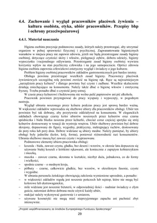 „Projekt współfinansowany ze środków Europejskiego Funduszu Społecznego”
29
4.4. Zachowanie i wygląd pracowników placówek żywienia –
kultura osobista, etyka, ubiór pracowników. Przepisy bhp
i ochrony przeciwpożarowej
4.4.1. Materiał nauczania
Higiena osobista precyzuje podstawowe zasady, których należy przestrzegać, aby utrzymać
organizm w pełnej sprawności fizycznej i psychicznej. Zagwarantowanie higienicznych
warunków w miejscu pracy nie zapewni zdrowia, jeżeli nie będą przestrzegane zasady higieny
osobistej, dotyczące czystości skóry i włosów, pielęgnacji zębów, doboru odzieży, higieny
wypoczynku i racjonalnego odżywiania. Przestrzeganie zasad higieny osobistej wywiera
korzystny wpływ na stan psychiczny człowieka i na jego samopoczucie. Oprócz zdrowia
higiena osobista zapewnia człowiekowi estetyczny wygląd i świadczy o jego kulturze.
Problem higieny osobistej pracowników zakładów gastronomicznych jest bardzo istotny.
Obsługa powinna przestrzegać wszelkich zasad higieny. Pracownicy placówek
żywieniowych szczególną rolę powinni zwrócić na higienę rąk. Ręce są najważniejszym
„narzędziem pracy kelnera" i dlatego powinny być czyste i zadbane. Wszelkie skaleczenie
działają zniechęcająco na konsumenta. Należy także dbać o higienę włosów i estetyczną
fryzurę. Trzeba ponadto dbać o czystość jamy ustnej.
W czasie pracy kelnerowi i bufetowemu nie wolno palić papierosów ani pić alkoholu.
Pracownik powinien przystępować do pracy wyspany i wypoczęty, w pogodnym
nastroju.
Wygląd ubrania noszonego przez kelnera podczas pracy jest sprawą bardzo ważną.
W większości zakładów wprowadza się służbowe ubiory dla pracowników obsługi. Ubiór ten
powinien być tak dobrany, aby pozytywnie oddziaływał na konsumenta. W eleganckich
zakładach obowiązuje czarny kolor ubiorów noszonych przez kelnerów oraz czarna
spódniczka i biała bluzka noszona przez kelnerki, chociaż coraz częściej spotyka się strój
kelnerów dostosowany w tonacji do wystroju wnętrza. Ubiór służbowy powinien być dobrze
skrojony, dopasowany do figury, wygodny, praktyczny, niekrępujący ruchów, dostosowany
do pory roku lub pory dnia. Dobrze widziane są ubiory modne. Należy pamiętać, by ubiory
obsługi były jednolite (kolor, krój, forma), ponieważ różnorodność razi konsumentów.
Ubrania służbowe muszą być zawsze czyste i wyprasowane.
Podstawowe elementy ubioru pracownika obsługi:
− koszula - biała, zawsze czysta, gładka, bez deseni i wzorów, w okresie lata dopuszcza się
używanie białej koszuli z krótkimi rękawami, ale koniecznie z zapiętym kołnierzykiem
i muszką,
− muszka – zawsze czarna, skromna w kształcie, niezbyt duża, jednakowa, co do formy
i wielkości,
− spodnie czarne – o modnym kroju,
− półbuty – czarne, całkowicie gładkie, bez wzorów, w określonym fasonie, czyste
i wygodne.
W ubraniu personelu żeńskiego obowiązują założenia wymienione uprzednio, a ponadto:
− w większości zakładów regułą jest noszenie pończoch lub rajstop, które nie mogą być
kolorowe lub ekstrawaganckie,
− mile widziane jest noszenie biżuterii, w odpowiedniej ilości – nadmiar świadczy o złym
guście, natomiast dobrze dobrana może ożywić każdy ubiór,
− makijaż należy wykonywać gustownie i z umiarem,
− używane kosmetyki nie mogą mieć nieprzyjemnego zapachu ani pachnieć zbyt
intensywnie.
 