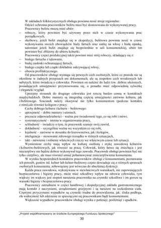 „Projekt współfinansowany ze środków Europejskiego Funduszu Społecznego”
30
W zakładach folklorystycznych obsługa powinna nosić stroje regionalne.
Odzież ochronna pracowników bufetu musi być dostosowana do wykonywanej pracy.
Pracownicy bufetu muszą mieć ubiór:
− roboczy, który powinien być używany przez nich w czasie wykonywania prac
porządkowych,
− służbowy, jeżeli bufet znajduje się w ekspedycji, bufetowa powinna nosić w czasie
wykonywania swoich obowiązków biały fartuch oraz siatkę na włosy i białą opaskę,
natomiast jeżeli bufet znajduje się bezpośrednio w sali konsumenckiej, ubiór ten
powinien być zbliżony do ubioru kelnerki.
Pracownicy części produkcyjnej także powinni mieć strój roboczy, składający się z:
− białego fartucha z rękawami,
− białej zasłonki ochraniającej fartuch,
− białego czepka lub czapki dokładnie zakrywającej włosy,
− obuwia profilaktycznego.
Od pracowników obsługi wymaga się pewnych cech osobistych, które co prawda nie są
określone w żadnych przepisach ani dokumentach, ale są zespołem cech wrodzonych lub
nabytych, które świadczą o człowieku. Powinien on należeć do ludzi tzw. dobrze ułożonych,
posiadających umiejętności przystosowania się, a ponadto mieć odpowiednią sylwetkę
i elegancki wygląd.
Uprzejmy stosunek do drugiego człowieka jest rzeczą bardzo cenną w kontaktach
międzyludzkich. Dobre maniery są integralną częścią umiejętności zarówno kelnera, jak
i bufetowego. Szacunek należy okazywać nie tylko konsumentom (podczas kontaktu
z nimi),ale również kolegom z pracy.
Cechy dobrego kelnera i kelnera – bufetowego:
− uprzejmość – dobre maniery i uśmiech,
− poczucie odpowiedzialności – ważna jest świadomość tego, co się robi i mówi,
− systematyczność – istotna w organizowaniu pracy,
− schludność – świadczy o tym, że pracownik szanuje swój zawód,
− dokładność – szczególnie ważna we wszystkim co się robi,
− lojalność – zarówno w stosunku do kierownictwa, jak i kolegów,
− inteligencja – stosowanie zdrowego rozsądku w różnych sytuacjach,
− takt - mówienie i robienie właściwych rzeczy we właściwym czasie lub sytuacji.
Wymienione cechy mają wpływ na kulturę osobistą i etykę zawodową kelnerów
i kelnerów-bufetowych, jak również na pracę. Człowiek, który łatwo się zniechęca i jest
niecierpliwy nie będzie dobrze wykonywał tego zawodu. Pracownik obsługi powinien być nie
tylko cierpliwy, ale musi również umieć pohamowywać zniecierpliwienie konsumenta.
W wyniku bezpośrednich kontaktów pracowników obsługi z konsumentami, poznawania
ich potrzeb, gustów itd. kelner lub kelner-bufetowy często dowiaduje się o różnych sprawach
osobistych konsumenta, zobowiązany jest wówczas do absolutnej dyskrecji.
Każda praca zawodowa, wykonywana w niewłaściwych warunkach, nie zapewniających
bezpieczeństwa i higieny pracy, może mieć szkodliwy wpływ na zdrowie człowieka, tym
większy im większy jest stopień narażenia pracownika na czynniki szkodliwe i im gorsze są
warunki higieny i bezpieczeństwa pracy.
Pracownicy zatrudnieni w części handlowej i ekspedycyjnej zakładu gastronomicznego
mają kontakt z naczyniami, urządzeniami grzejnymi i są narażeni na uszkodzenia ciała.
Częstymi przyczynami wypadków są czynniki trudne do przewidzenia, jak: śliska podłoga,
zła widoczność lub zderzenie ze spieszącymi się pracownikami bądź konsumentami.
Większość wypadków pracowników obsługi wynika z potknięć, pośliźnięć i upadków.
 
