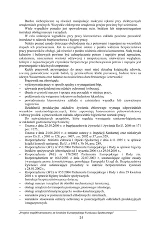 „Projekt współfinansowany ze środków Europejskiego Funduszu Społecznego”
31
Bardzo niebezpieczne są również manipulacje mokrymi rękami przy elektrycznych
urządzeniach grzejnych. Wszystkie elektryczne urządzenia grzejne powinny być uziemione.
Wiele wypadków ponadto jest spowodowana m.in. brakiem lub nieprzestrzeganiem
instrukcji obsługi maszyn i urządzeń.
W celu uniknięcia wypadków przy pracy kierownictwo zakładu powinno prowadzić
instruktaż w zakresie bezpieczeństwa i higieny pracy.
Należy poznać zasady dotyczące obchodzenia się z potrawami i napojami na wszystkich
etapach ich przetwarzania. Jest to szczególnie istotne z punktu widzenia bezpieczeństwa
pracy pracowników obsługi, jak również z punktu widzenia zdrowia konsumenta. Stałą troską
kelnerów i bufetowych powinno być zabezpieczenie potraw i napojów przed zepsuciem,
zakażeniem, niszczeniem wartości odżywczej i nieapetycznym, nieświeżym wyglądem.
Jednym z najważniejszych czynników bezpiecznego przechowywania potraw i napojów jest
przestrzeganie właściwych temperatur.
Każdy pracownik przystępujący do pracy musi mieć aktualną książeczkę zdrowia,
a w niej poświadczone wyniki badań, tj. prześwietlenie klatki piersiowej, badanie krwi na
odczyn Wassermana oraz badanie na nosicielstwo duru brzusznego i czerwonki:
Pracownik ma obowiązek:
− wykonywania pracy w sposób zgodny z wymaganiami bhp,
− używania przydzielonej mu odzieży ochronnej i roboczej,
− dbania o czystość maszyn i sprzętu oraz porządek w miejscu pracy,
− poddawania się wstępnym i okresowym badaniom lekarskim,
− powiadomienia kierownictwa zakładu o zaistniałym wypadku lub zauważonym
zagrożeniu.
Działalność produkcyjna zakładów żywienia zbiorowego wymaga odpowiednich
warunków sanitarno-higienicznych, które zapewniają konsumentom pełnowartościowy
i zdrowy posiłek, a pracownikom zakładu odpowiednie higieniczne warunki pracy.
Do najważniejszych przepisów, które regulują wymagania sanitarno-higieniczne
w zakładach gastronomicznych należą:
− Ustawa z dnia 28.10.2006 r. o bezpieczeństwie żywności i żywienia Dz.U. 2006 nr 171
poz. 1225,
− Ustawa z dnia 24.08.2001 r. o zmianie ustawy o Inspekcji Sanitarnej oraz niektórych
ustaw Dz.U. z 2001 nr 128, poz. 1407, zm. 2002 nr 37, poz.329,
− Rozporządzenie Ministra Zdrowia I Opieki Społecznej z dnia 4.11.1985 r. w sprawie
książki kontroli sanitarnej. Dz.U. z 1985 r. Nr 56, poz. 289,
− Rozporządzenie (WE) nr 852/2004 Parlamentu Europejskiego i Rady w sprawie higieny
środków spożywczych (obowiązuje od 1 stycznia 2006 r.) z 29.04.2004 r.,
− Rozporządzenie (WE) nr 178/2002 Parlamentu Europejskiego i Rady zm.
Rozporządzeniem nr 1642/2003 z dnia 22.07.2003 r. ustanawiające ogólne zasady
i wymagania prawa żywnościowego, powołujące Europejski Urząd ds. Bezpieczeństwa
Żywności oraz ustanawiające procedury w zakresie bezpieczeństwa żywności
z 28.01.2002 r.,
− Rozporządzenie (WE) nr 852/2004 Parlamentu Europejskiego i Rady z dnia 29 kwietnia
2004 r. w sprawie higieny środków spożywczych.
Instrukcje bezpieczeństwa pracy dotyczą:
− obsługi maszyn i urządzeń do obróbki mechanicznej i termicznej,
− obsługi urządzeń do transportu poziomego, pionowego i skośnego,
− obsługi urządzeń klimatyzacyjnych i wodno-kanalizacyjnych,
− warunków pracy w pomieszczeniach chłodzonych i mroźniach,
− warunków stosowania odzieży ochronnej w poszczególnych oddziałach produkcyjnych
i magazynowych.
 