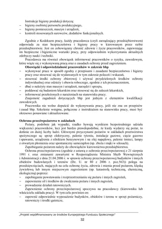 „Projekt współfinansowany ze środków Europejskiego Funduszu Społecznego”
32
Instrukcje higieny produkcji dotyczą:
− higieny osobistej personelu produkcyjnego,
− higieny pomieszczeń, maszyn i urządzeń,
− kontroli stosowanych surowców, dodatków funkcjonalnych.
Zgodnie z Kodeksem pracy, każdy pracodawca (czyli zarządzający przedsiębiorstwem)
odpowiada za stan bezpieczeństwa i higieny pracy w kierowanym przez siebie
przedsiębiorstwie. Jest on zobowiązany chronić zdrowie i życie pracowników, zapewniając
im bezpieczne i higieniczne warunki pracy, przy odpowiednim wykorzystaniu aktualnych
zdobyczy nauki i techniki.
Pracodawca ma również obowiązek informować pracowników o ryzyku, zawodowym,
które wiąże się z wykonywaną pracą oraz o zasadach ochrony przed zagrożeniem.
Obowiązki i odpowiedzialność pracowników w zakresie bhp
− wykonywać prace w sposób zgodny z przepisami i zasadami bezpieczeństwa i higieny
pracy oraz stosować się do wydawanych w tym zakresie poleceń i wskazań,
− stosować środki ochrony zbiorowej i używać przydzielonych środków ochrony
indywidualnej oraz odzieży i obuwia roboczego, zgodnie z ich przeznaczeniem,
− dbać o należyty stan maszyn i urządzeń, narzędzi i sprzętu,
− poddawać się badaniom lekarskim oraz stosować się do zaleceń lekarskich,
− informować przełożonych o narażeniach na stanowisku pracy.
Znajomość zagadnień dotyczących bhp jest jednym z elementów kwalifikacji
zawodowych.
Pracownika nie wolno dopuścić do wykonywania pracy, jeśli nie zna on przepisów
i zasad bhp. Szkolenie wstępne, połączone z instruktażem na stanowisku pracy, musi być
okresowo ponawiane i aktualizowane.
Ochrona przeciwpożarowa w zakładach
Pożary, podobnie jak wypadki, rzadko bywają wynikiem bezpośredniego udziału
większości pracowników, lecz jest bardzo prawdopodobne, że kiedy wydarzy się pożar, to
dotknie on dużej liczby ludzi. Głównymi przyczynami pożarów w zakładach przetwórstwa
spożywczego są: sprzęt elektryczny, palenie tytoniu, instalacje gazowe, cięcie gazowe
i spawanie, urządzenia z silnikiem benzynowym i na olej napędowy, palenie śmieci, lampy
z otwartym płomieniu oraz spontaniczny samozapłon (np. zboża i mąki w silosach).
Zapobieganie pożarom należy do obowiązków kierownictwa przedsiębiorstwa.
Ochrona przeciwpożarowa (zgodnie z ustawą o ochronie przeciwpożarowej z 21 sierpnia
1991 r. oraz zmianami zawartymi w Rozporządzeniu Ministra Służb Wewnętrznych
i Administracji z dnia 21.04.2006 r. w sprawie ochrony przeciwpożarowej budynków i innych
obiektów budowlanych i terenów (Dz. U. nr 80 z 2006 r. poz.563)) polega na
przedsięwzięciach, mających na celu ochronę życia, zdrowia i mienia przed pożarem, klęską
żywiołową lub innym miejscowym zagrożeniem (np. katastrofą techniczną, chemiczną,
ekologiczną) poprzez:
− zapobieganie powstawaniu i rozprzestrzenianiu się pożaru i innych zagrożeń,
− zapewnienie sił i środków do zwalczania pożaru i innych zagrożeń,
− prowadzenie działań ratowniczych.
Zapewnienie ochrony przeciwpożarowej spoczywa na pracodawcy (kierowniku lub
właścicielu zakładu pracy). W tym celu powinien on:
− zapewnić odpowiednie wyposażenie budynków, obiektów i terenu w sprzęt pożarniczy,
ratowniczy i środki gaśnicze,
 