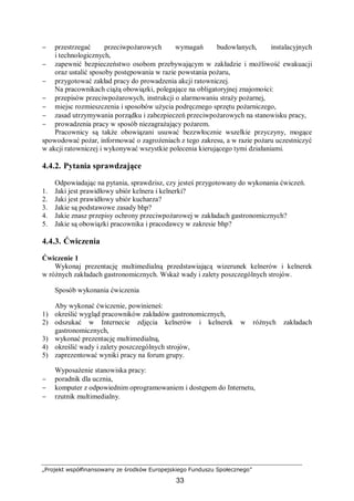 „Projekt współfinansowany ze środków Europejskiego Funduszu Społecznego”
33
− przestrzegać przeciwpożarowych wymagań budowlanych, instalacyjnych
i technologicznych,
− zapewnić bezpieczeństwo osobom przebywającym w zakładzie i możliwość ewakuacji
oraz ustalić sposoby postępowania w razie powstania pożaru,
− przygotować zakład pracy do prowadzenia akcji ratowniczej.
Na pracownikach ciążą obowiązki, polegające na obligatoryjnej znajomości:
− przepisów przeciwpożarowych, instrukcji o alarmowaniu straży pożarnej,
− miejsc rozmieszczenia i sposobów użycia podręcznego sprzętu pożarniczego,
− zasad utrzymywania porządku i zabezpieczeń przeciwpożarowych na stanowisku pracy,
− prowadzenia pracy w sposób niezagrażający pożarem.
Pracownicy są także obowiązani usuwać bezzwłocznie wszelkie przyczyny, mogące
spowodować pożar, informować o zagrożeniach z tego zakresu, a w razie pożaru uczestniczyć
w akcji ratowniczej i wykonywać wszystkie polecenia kierującego tymi działaniami.
4.4.2. Pytania sprawdzające
Odpowiadając na pytania, sprawdzisz, czy jesteś przygotowany do wykonania ćwiczeń.
1. Jaki jest prawidłowy ubiór kelnera i kelnerki?
2. Jaki jest prawidłowy ubiór kucharza?
3. Jakie są podstawowe zasady bhp?
4. Jakie znasz przepisy ochrony przeciwpożarowej w zakładach gastronomicznych?
5. Jakie są obowiązki pracownika i pracodawcy w zakresie bhp?
4.4.3. Ćwiczenia
Ćwiczenie 1
Wykonaj prezentację multimedialną przedstawiającą wizerunek kelnerów i kelnerek
w różnych zakładach gastronomicznych. Wskaż wady i zalety poszczególnych strojów.
Sposób wykonania ćwiczenia
Aby wykonać ćwiczenie, powinieneś:
1) określić wygląd pracowników zakładów gastronomicznych,
2) odszukać w Internecie zdjęcia kelnerów i kelnerek w różnych zakładach
gastronomicznych,
3) wykonać prezentację multimedialną,
4) określić wady i zalety poszczególnych strojów,
5) zaprezentować wyniki pracy na forum grupy.
Wyposażenie stanowiska pracy:
− poradnik dla ucznia,
− komputer z odpowiednim oprogramowaniem i dostępem do Internetu,
− rzutnik multimedialny.
 