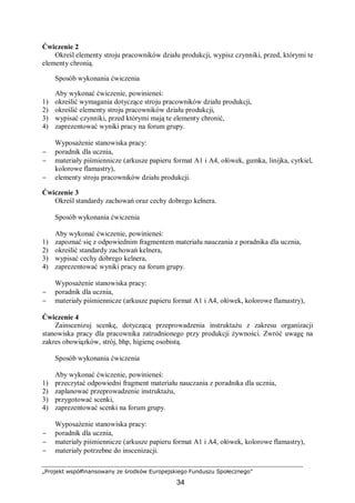 „Projekt współfinansowany ze środków Europejskiego Funduszu Społecznego”
34
Ćwiczenie 2
Określ elementy stroju pracowników działu produkcji, wypisz czynniki, przed, którymi te
elementy chronią.
Sposób wykonania ćwiczenia
Aby wykonać ćwiczenie, powinieneś:
1) określić wymagania dotyczące stroju pracowników działu produkcji,
2) określić elementy stroju pracowników działu produkcji,
3) wypisać czynniki, przed którymi mają te elementy chronić,
4) zaprezentować wyniki pracy na forum grupy.
Wyposażenie stanowiska pracy:
− poradnik dla ucznia,
− materiały piśmiennicze (arkusze papieru format A1 i A4, ołówek, gumka, linijka, cyrkiel,
kolorowe flamastry),
− elementy stroju pracowników działu produkcji.
Ćwiczenie 3
Określ standardy zachowań oraz cechy dobrego kelnera.
Sposób wykonania ćwiczenia
Aby wykonać ćwiczenie, powinieneś:
1) zapoznać się z odpowiednim fragmentem materiału nauczania z poradnika dla ucznia,
2) określić standardy zachowań kelnera,
3) wypisać cechy dobrego kelnera,
4) zaprezentować wyniki pracy na forum grupy.
Wyposażenie stanowiska pracy:
− poradnik dla ucznia,
− materiały piśmiennicze (arkusze papieru format A1 i A4, ołówek, kolorowe flamastry),
Ćwiczenie 4
Zainscenizuj scenkę, dotyczącą przeprowadzenia instruktażu z zakresu organizacji
stanowiska pracy dla pracownika zatrudnionego przy produkcji żywności. Zwróć uwagę na
zakres obowiązków, strój, bhp, higienę osobistą.
Sposób wykonania ćwiczenia
Aby wykonać ćwiczenie, powinieneś:
1) przeczytać odpowiedni fragment materiału nauczania z poradnika dla ucznia,
2) zaplanować przeprowadzenie instruktażu,
3) przygotować scenki,
4) zaprezentować scenki na forum grupy.
Wyposażenie stanowiska pracy:
− poradnik dla ucznia,
− materiały piśmiennicze (arkusze papieru format A1 i A4, ołówek, kolorowe flamastry),
− materiały potrzebne do inscenizacji.
 